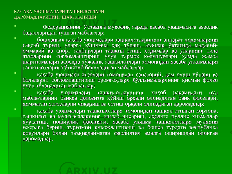 КАСАБА УЮШМАЛАРИ ТАШКИЛОТЛАРИ КАСАБА УЮШМАЛАРИ ТАШКИЛОТЛАРИ ДАРОМАДЛАРИНИНГ ШАКЛЛАНИШИДАРОМАДЛАРИНИНГ ШАКЛЛАНИШИ  Федерациянинг Уставига мувофиқ тарзда касаба уюшмасига аъзолик Федерациянинг Уставига мувофиқ тарзда касаба уюшмасига аъзолик бадалларидан тушган маблағлар;бадалларидан тушган маблағлар;  бошланғич касаба уюшмалари ташкилотларининг аппарат ходимларини бошланғич касаба уюшмалари ташкилотларининг аппарат ходимларини сақлаб туриш, уларга қўшимча ҳақ тўлаш, аъзолар ўртасида маданий-сақлаб туриш, уларга қўшимча ҳақ тўлаш, аъзолар ўртасида маданий- оммавий ва спорт тадбирлари ташкил этиш, ходимлар ва уларнинг оила оммавий ва спорт тадбирлари ташкил этиш, ходимлар ва уларнинг оила аъзоларини соғломлаштириш учун тармоқ келишувлари ҳамда жамоа аъзоларини соғломлаштириш учун тармоқ келишувлари ҳамда жамоа шартномалари асосида хўжалик ташкилотлари томонидан касаба уюшмалари шартномалари асосида хўжалик ташкилотлари томонидан касаба уюшмалари ташкилотларига ўтказиб бериладиган маблағлар;ташкилотларига ўтказиб бериладиган маблағлар;  касаба уюшмаси аъзолари томонидан санаторий, дам олиш уйлари ва касаба уюшмаси аъзолари томонидан санаторий, дам олиш уйлари ва болаларни соғломлаштириш оромгоҳлари йўлланмаларининг қисман фоизи болаларни соғломлаштириш оромгоҳлари йўлланмаларининг қисман фоизи учун тўланадиган маблағлар;учун тўланадиган маблағлар;  касаба уюшмалари ташкилотларининг ҳисоб рақамидаги пул касаба уюшмалари ташкилотларининг ҳисоб рақамидаги пул маблағларини банкка депозитга қўйиш орқали олинадиган банк фоизлари, маблағларини банкка депозитга қўйиш орқали олинадиган банк фоизлари, қимматли қоғозларни чиқариш ва сотиш орқали олинадиган даромадлар;қимматли қоғозларни чиқариш ва сотиш орқали олинадиган даромадлар;  касаба уюшмалари ташкилотлари томонидан ташкил этилган корхона, касаба уюшмалари ташкилотлари томонидан ташкил этилган корхона, ташкилот ва муассасаларнинг ишлаб чиқариш, аҳолига пуллик хизматлар ташкилот ва муассасаларнинг ишлаб чиқариш, аҳолига пуллик хизматлар кўрсатиш, ноширлик фаолияти, касаба уюшма ташкилотлари мулкини кўрсатиш, ноширлик фаолияти, касаба уюшма ташкилотлари мулкини ижарага бериш, туризмни ривожлантириш ва бошқа турдаги республика ижарага бериш, туризмни ривожлантириш ва бошқа турдаги республика қонунлари билан таъқиқланмаган фаолиятни амалга оширишдан олинган қонунлари билан таъқиқланмаган фаолиятни амалга оширишдан олинган даромадлар.даромадлар. 