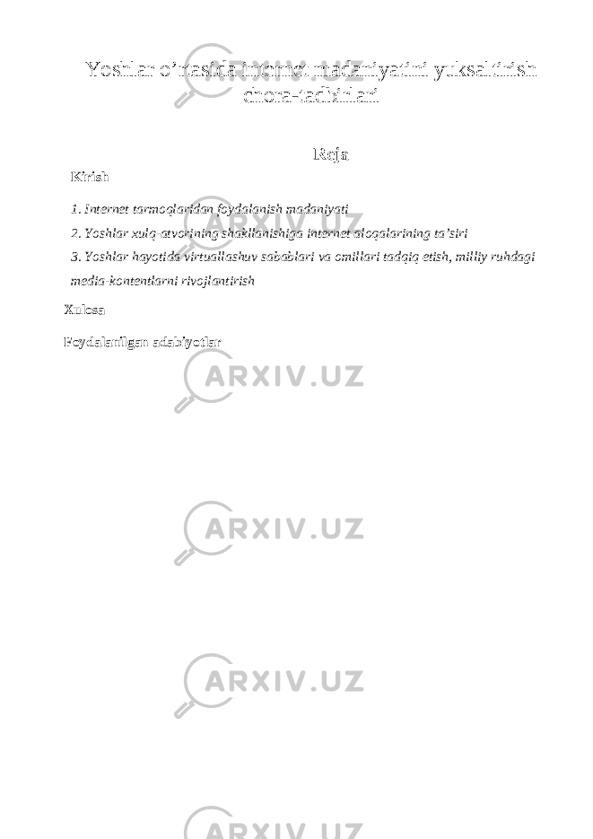 Yoshlar o’rtasida internet madaniyatini yuksaltirish chora-tadbirlari Reja Kirish 1. Internet tarmoqlaridan foydalanish madaniyati 2. Yoshlar xulq-atvorining shakllanishiga internet aloqalarining ta’siri 3. Yoshlar hayotida virtuallashuv sabablari va omillari tadqiq etish, milliy ruhdagi media-kontentlarni rivojlantirish Xulosa Foydalanilgan adabiyotlar 