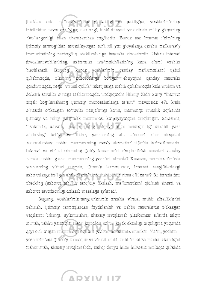 jihatdan xalq ma‟naviyatining yuksakligi va pokligiga, yoshlarimizning intellektual savodxonligiga, ular ongi, ichki dunyosi va qalbida milliy g’oyaning rivojlanganligi bilan chambarchas bog’liqdir. Bunda esa internet tizimining ijtimoiy tarmog’idan tarqatilayotgan turli xil yot g’oyalarga qarshu mafkuraviy immunitetining nechog’liq shakllanishiga bevosita aloqadordir. Ushbu internet foydalanuvchilarining, axborotlar isteʼmolchilarining katta qismi yoshlar hisoblanadi. Bugungi kunda yoshlarimiz qanday maʼlumotlarni qabul qilishmoqda, ularning axborotlarga boʻlgan ehtiyojini qanday resurslar qondirmoqda, nega “virtual qullik” iskanjasiga tushib qolishmoqda kabi muhim va dolzarb savollar oʻrtaga tashlanmoqda. Tadqiqotchi Hilmiy Xidir Soriy “Internet orqali bogʻlanishning ijtimoiy munosabatlarga taʼsiri” mavzusida 471 kishi oʻrtasida oʻtkazgan soʻrovlar natijalariga koʻra, internetga mutelik oqibatida ijtimoiy va ruhiy yolgʻizlik muammosi koʻpayayotgani aniqlangan. Sarosima, tushkunlik, xavotir, farzandlarning internet bilan mashgʻulligi sababli yosh oilalardagi kelishmovchiliklar, yoshlarning oila aʼzolari bilan aloqalari beqarorlashuvi ushbu muammoning asosiy alomatlari sifatida koʻrsatilmoqda. Internet va virtual olamning ijobiy tomonlarini rivojlantirish masalasi qanday hamda ushbu global muammoning yechimi nimada? Xususan, mamlakatimizda yoshlarning virtual olamda, ijtimoiy tarmoqlarda, internet kengliklaridagi axborotlarga boʻlgan ehtiyojlarini qondirish uchun nima qili zarur? Bu borada fact checking (axborot tahlili), tanqidiy fikrlash, maʼlumotlarni qidirish sintezi va axborot savodxonligi dolzarb masalaga aylanadi. Bugungi yoshlarimiz-tengqurlarimiz orasida virtual muhit afzalliklarini oshirish, ijtimoiy tarmoqlardan foydalanish va ushbu resurslarda oʻtkazgan vaqtlarini bilimga aylantirishni, shaxsiy rivojlanish platformasi sifatida talqin ettirish, ushbu yaratiqlar inson kamoloti uchun kerak ekanligi orqaligina yuqorida qayt etib oʻtgan muammoga oqilona yechim berishimiz mumkin. Yaʼni, yechim – yoshlarimizga ijtimoiy tarmoqlar va virtual muhitlar bilim olish manbai ekanligini tushuntirish, shaxsiy rivojlanishda, tashqi dunyo bilan bilvosita muloqot qilishda 