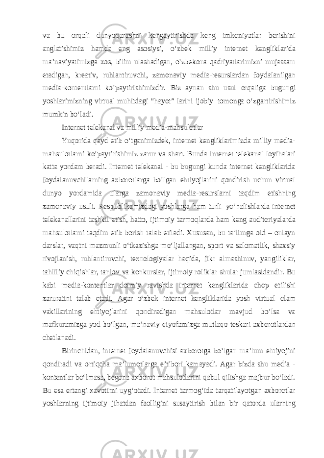 va bu orqali dunyoqarashni kengaytirishda keng imkoniyatlar berishini anglatishimiz hamda eng asosiysi, oʻzbek milliy internet kengliklarida maʼnaviyatimizga xos, bilim ulashadigan, oʻzbekona qadriyatlarimizni mujassam etadigan, kreativ, ruhlantiruvchi, zamonaviy media-resurslardan foydalanilgan media-kontentlarni koʻpaytirishimizdir. Biz aynan shu usul orqaliga bugungi yoshlarimizning virtual muhitdagi “hayot” larini ijobiy tomonga oʻzgartirishimiz mumkin boʻladi. Internet telekanal va milliy media-mahsulotlar Yuqorida qayd etib oʻtganimizdek, internet kengliklarimizda milliy media- mahsulotlarni koʻpaytirishimiz zarur va shart. Bunda internet telekanal loyihalari katta yordam beradi. Internet telekanal - bu bugungi kunda internet kengliklarida foydalanuvchilarning axborotlarga boʻlgan ehtiyojlarini qondirish uchun virtual dunyo yordamida ularga zamonaviy media-resurslarni taqdim etishning zamonaviy usuli. Respublikamizdagi yoshlarga ham turli yoʻnalishlarda internet telekanallarini tashkil etish, hatto, ijtimoiy tarmoqlarda ham keng auditoriyalarda mahsulotlarni taqdim etib borish talab etiladi. Xususan, bu taʼlimga oid – onlayn darslar, vaqtni mazmunli oʻtkazishga moʻljallangan, sport va salomatlik, shaxsiy rivojlanish, ruhlantiruvchi, texnologiyalar haqida, fikr almashinuv, yangiliklar, tahliliy chiqishlar, tanlov va konkurslar, ijtimoiy roliklar shular jumlasidandir. Bu kabi media-kontentlar doimiy ravishda internet kengliklarida chop etilishi zaruratini talab etadi. Agar oʻzbek internet kengliklarida yosh virtual olam vakillarining ehtiyojlarini qondiradigan mahsulotlar mavjud boʻlsa va mafkuramizga yod boʻlgan, maʼnaviy qiyofamizga mutlaqo teskari axborotlardan chetlanadi. Birinchidan, internet foydalanuvchisi axborotga boʻlgan maʼlum ehtiyojini qondiradi va ortiqcha maʼlumotlarga eʼtibori kamayadi. Agar bizda shu media - kontentlar boʻlmasa, begona axborot mahsulotlarini qabul qilishga majbur boʻladi. Bu esa ertangi xavotirni uygʻotadi. Internet tarmogʻida tarqatilayotgan axborotlar yoshlarning ijtimoiy jihatdan faolligini susaytirish bilan bir qatorda ularning 