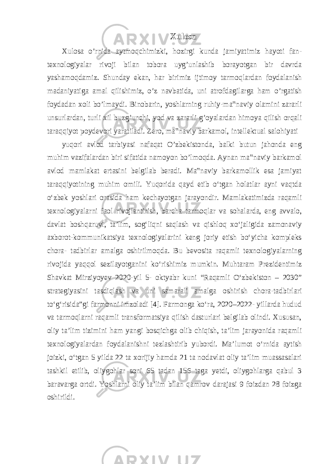 Xulosa Xulosa o’rnida aytmoqchimizki, hozirgi kunda jamiyatimiz hayoti fan- texnologiyalar rivoji bilan tobora uyg’unlashib borayotgan bir davrda yashamoqdamiz. Shunday ekan, har birimiz ijtimoy tarmoqlardan foydalanish madaniyatiga amal qilishimiz, o’z navbatida, uni atrofdagilarga ham o’rgatish foydadan xoli bo’lmaydi. Binobarin, yoshlarning ruhiy-ma‟naviy olamini zararli unsurlardan, turli xil buzg’unchi, yod va zararli g’oyalardan himoya qilish orqali taraqqiyot poydevori yaratiladi. Zero, ma‟naviy barkamol, intellektual salohiyati yuqori avlod tarbiyasi nafaqat O’zbekistonda, balki butun jahonda eng muhim vazifalardan biri sifatida namoyon bo’lmoqda. Aynan ma‟naviy barkamol avlod mamlakat ertasini belgilab beradi. Ma‟naviy barkamollik esa jamiyat taraqqiyotining muhim omili. Yuqorida qayd etib oʻtgan holatlar ayni vaqtda oʻzbek yoshlari orasida ham kechayotgan jarayondir. Mamlakatimizda raqamli texnologiyalarni faol rivojlantirish, barcha tarmoqlar va sohalarda, eng avvalo, davlat boshqaruvi, taʼlim, sogʻliqni saqlash va qishloq xoʻjaligida zamonaviy axborot-kommunikatsiya texnologiyalarini keng joriy etish boʻyicha kompleks chora- tadbirlar amalga oshirilmoqda. Bu bevosita raqamli texnologiyalarning rivojida yaqqol sezilayotganini koʻrishimiz mumkin. Muhtaram Prezidentimiz Shavkat Mirziyoyev 2020-yil 5- oktyabr kuni “Raqamli Oʻzbekiston – 2030” strategiyasini tasdiqlash va uni samarali amalga oshirish chora-tadbirlari toʻgʻrisida”gi farmonni imzoladi [4]. Farmonga koʻra, 2020–2022- yillarda hudud va tarmoqlarni raqamli transformatsiya qilish dasturlari belgilab olindi. Xususan, oliy taʼlim tizimini ham yangi bosqichga olib chiqish, taʼlim jarayonida raqamli texnologiyalardan foydalanishni tezlashtirib yubordi. Maʼlumot oʻrnida aytish joizki, oʻtgan 5 yilda 22 ta xorijiy hamda 21 ta nodavlat oliy taʼlim muassasalari tashkil etilib, oliygohlar soni 65 tadan 156 taga yetdi, oliygohlarga qabul 3 baravarga ortdi. Yoshlarni oliy taʼlim bilan qamrov darajasi 9 foizdan 28 foizga oshirildi. 