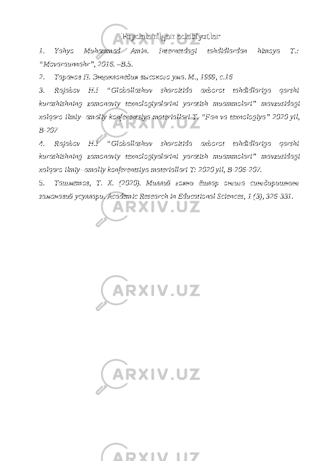 Foydalanilgan adabiyotlar 1. Yahyo Muhammad Amin. Internetdagi tahdidlardan himoya T.: “Movaraunnahr”, 2016. –B.5. 2. Таранов П. Энциклопедия высокого ума. М., 1999, с.16 3. Rajabov H.I “Globallashuv sharoitida axborot tahdidlariga qarshi kurashishning zamonaviy texnologiyalarini yaratish muammolari” mavzusidagi xalqaro ilmiy- amaliy konferentsiya materiallari T. “Fan va texnologiya” 2020 yil, B-207 4. Rajabov H.I “Globallashuv sharoitida axborot tahdidlariga qarshi kurashishning zamonaviy texnologiyalarini yaratish muammolari” mavzusidagi xalqaro ilmiy- amaliy konferentsiya materiallari T: 2020 yil, B-206-207. 5. Ташметов, Т. Х. (2020). Миллий ғояни ёшлар онгига сингдиришнинг замонавий усуллари. Academic Research in Educational Sciences, 1 (3), 326-331. 