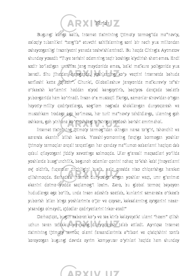 Kirish Bugungi kunga kelib, internet tizimining ijtimoiy tarmog’ida ma‟naviy, axloqiy tubanlikni “targ’ib” etuvchi sahifalarning soni bir nech yuz miliondan oshayotganligi insoniyatni yanada tashvishlantiradi. Bu haqda Chingiz Aytmatov shunday yozadi: “Tuya terisini odamning taqir boshiga kiydirish shart emas. Endi sodir bo’ladigan urushlar jang maydonida emas, balki mafkura poligonida yuz beradi. Shu jihatdan qaraganda, yoshlarning ko’p vaqtini internetda behuda sarflashi katta fojiadir”. Chunki, Globallashuv jarayonida mafkuraviy ta‟sir o’tkazish ko’lamini haddan ziyod kengaytirib, beqiyos darajada tezlatib yuborganida ham ko’rinadi. Inson o’z mustaqil fikriga, zamonlar sinovidan o’tgan hayotiy-milliy qadriyatlarga, sog’lom negizda shakllangan dunyoqarash va mustahkam irodaga ega bo’lmasa, har turli ma‟naviy tahdidlarga, ularning goh oshkora, goh pinhona ko’rinishdagi ta‟siriga bardosh berishi amrimahol. Internet tizimining ijtimoiy tarmog’idan olingan narsa to’g’ri, ishonchli va zararsiz ekanini bilish kerak. Yaxshi-yomonning farqiga bormagan yoshlar ijtimoiy tarmoqlar orqali tarqatilgan har qanday ma‟lumot-xabarlarni haqiqat deb qabul qilayotgani jiddiy xavotirga solmoqda. Ular g’arazli maqsadlari yo’lida yoshlarda buzg’unchilik, begunoh odamlar qonini nohaq to’kish kabi jinoyatlarni avj oldirib, fuqarolar tinchligini buzib, xalq orasida nizo chiqarishga harakat qilishmoqda. Sarhadsiz internet dunyosiga kirgan yoshlar vaqt, umr g’animat ekanini doimo yodda saqlamog’i lozim. Zero, bu global tarmoq bepoyon hududlarga ega bo’lib, unda inson adashib soatlab, kunlarini samarasiz o’tkazib yuborish bilan birga yoshlarimiz o’jar va qaysar, keksalarning aytganini nazar- pisandga olmaydi, ajdodlar qadriyatlarini inkor etadi” Darhaqiqat, bugun axborot ko’p va tez kirib kelayaptiki ularni “hazm” qilish uchun teran tafakkur va keng dunyoqarash talab etiladi. Ayniqsa internet tizimining ijtimoiy tarmoq olami farzandlarimiz e‟tibori va qiziqishini tortib borayotgan bugungi davrda ayrim kompyuter o’yinlari haqida ham shunday 