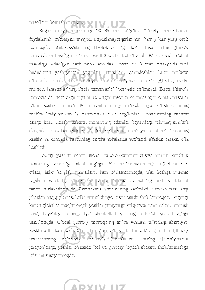 misollarni ketirish mumkin. Bugun dunyo aholisining 90 % dan ortig’ida ijtimoiy tarmoqlardan foydalanish imkoniyati mavjud. Foydalanayotganlar soni ham yildan-yilga ortib bormoqda. Mutaxassislarning hisob-kitoblariga ko’ra insonlarning ijtimoiy tarmoqda sarflaydigan minimal vaqti 3 soatni tashkil etadi. Bir qarashda kishini xavotirga soladigan hech narsa yo’qdek. Inson bu 3 soat mobaynida turli hududlarda yashaydigan yaqinlari, tanishlari, qarindoshlari bilan muloqot qilmoqda, bunda nima notabiylik bor deb o’ylash mumkin. Albatta, ushbu muloqot jarayonlarining ijobiy tomonlarini inkor etib bo’lmaydi. Biroq, ijtimoiy tarmoqlarda faqat ezgu niyatni ko’zlagan insonlar o’tirmasligini o’nlab misollar bilan asoslash mumkin. Muammoni umumiy ma’noda bayon qilish va uning muhim ilmiy va amaliy muammolar bilan bog’lanishi. Insoniyatning axborot asriga kirib borishi axborot muhitining odamlar hayotidagi rolining sezilarli darajada oshishiga olib keldi. Axborot-kommunikatsiya muhitlari insonning kasbiy va kundalik hayotining barcha sohalarida vositachi sifatida harakat qila boshladi Hozirgi yoshlar uchun global axborot-kommunikatsiya muhiti kundalik hayotning elementiga aylanib ulgirgan. Yoshlar internetda nafaqat faol muloqot qiladi, balki ko’plab xizmatlarni ham o’zlashtirmoqda, ular boshqa internet foydalanuvchilariga qaraganda faolroq, tarmoq aloqasining turli vositalarini tezroq o’zlashtirmoqda. Zamonamiz yoshlarining ayrimlari turmush tarzi ko&#39;p jihatdan haqiqiy emas, balki virtual dunyo ta&#39;siri ostida shakllanmoqda. Bugungi kunda global tarmoqlar orqali yoshlar jamiyatiga xulq-atvor namunalari, turmush tarzi, hayotdagi muvaffaqiyat standartlari va unga erishish yo&#39;llari efirga uzatilmoqda. Global ijtimoiy tarmoqning ta’lim vositasi sifatidagi ahamiyati keskin ortib bormoqda. Shu bilan birga, oila va ta’lim kabi eng muhim ijtimoiy institutlarning an’anaviy tarbiyaviy funksiyalari ularning ijtimoiylashuv jarayonlariga, yoshlar o’rtasida faol va ijtimoiy foydali shaxsni shakllantirishga ta’sirini susaytirmoqda. 