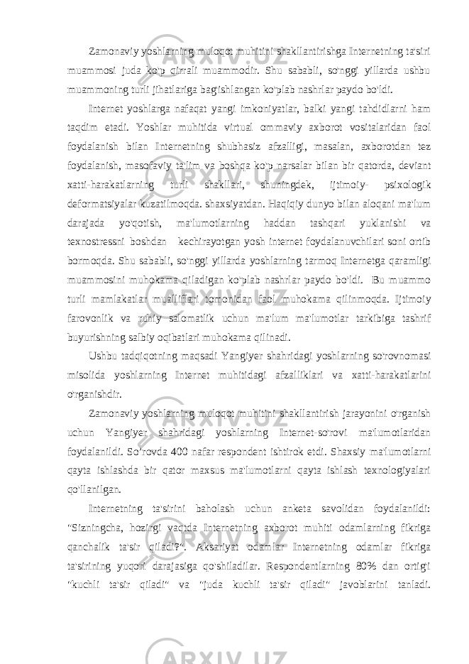 Zamonaviy yoshlarning muloqot muhitini shakllantirishga Internetning ta&#39;siri muammosi juda ko&#39;p qirrali muammodir. Shu sababli, so&#39;nggi yillarda ushbu muammoning turli jihatlariga bag&#39;ishlangan ko&#39;plab nashrlar paydo bo&#39;ldi. Internet yoshlarga nafaqat yangi imkoniyatlar, balki yangi tahdidlarni ham taqdim etadi. Yoshlar muhitida virtual ommaviy axborot vositalaridan faol foydalanish bilan Internetning shubhasiz afzalligi, masalan, axborotdan tez foydalanish, masofaviy ta&#39;lim va boshqa ko&#39;p narsalar bilan bir qatorda, deviant xatti-harakatlarning turli shakllari, shuningdek, ijtimoiy- psixologik deformatsiyalar kuzatilmoqda. shaxsiyatdan. Haqiqiy dunyo bilan aloqani ma&#39;lum darajada yo&#39;qotish, ma&#39;lumotlarning haddan tashqari yuklanishi va texnostressni boshdan kechirayotgan yosh internet foydalanuvchilari soni ortib bormoqda. Shu sababli, so&#39;nggi yillarda yoshlarning tarmoq Internetga qaramligi muammosini muhokama qiladigan ko&#39;plab nashrlar paydo bo&#39;ldi. Bu muammo turli mamlakatlar mualliflari tomonidan faol muhokama qilinmoqda. Ijtimoiy farovonlik va ruhiy salomatlik uchun ma&#39;lum ma&#39;lumotlar tarkibiga tashrif buyurishning salbiy oqibatlari muhokama qilinadi. Ushbu tadqiqotning maqsadi Yangiyer shahridagi yoshlarning so&#39;rovnomasi misolida yoshlarning Internet muhitidagi afzalliklari va xatti-harakatlarini o&#39;rganishdir. Zamonaviy yoshlarning muloqot muhitini shakllantirish jarayonini o&#39;rganish uchun Yangiyer shahridagi yoshlarning Internet-so&#39;rovi ma&#39;lumotlaridan foydalanildi. So’rovda 400 nafar respondent ishtirok etdi. Shaxsiy ma&#39;lumotlarni qayta ishlashda bir qator maxsus ma&#39;lumotlarni qayta ishlash texnologiyalari qo&#39;llanilgan. Internetning ta&#39;sirini baholash uchun anketa savolidan foydalanildi: &#34;Sizningcha, hozirgi vaqtda Internetning axborot muhiti odamlarning fikriga qanchalik ta&#39;sir qiladi?&#34;. Aksariyat odamlar Internetning odamlar fikriga ta&#39;sirining yuqori darajasiga qo&#39;shiladilar. Respondentlarning 80% dan ortig&#39;i &#34;kuchli ta&#39;sir qiladi&#34; va &#34;juda kuchli ta&#39;sir qiladi&#34; javoblarini tanl a di. 