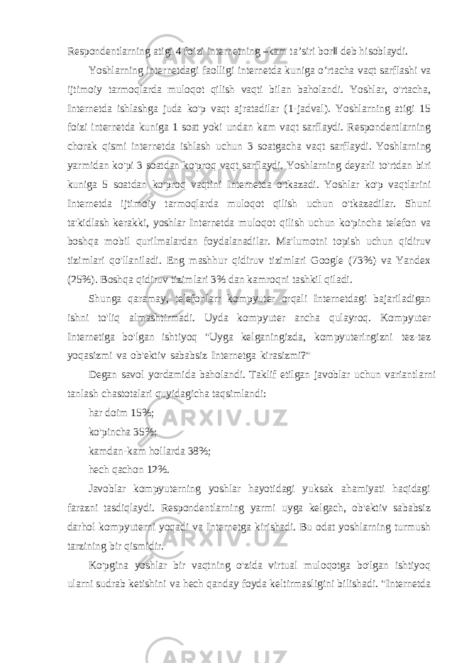 R esponde ntl a rn i ng a t i g i 4 foi z i inte r n e tning ― k a m t a ʼsir i bo r ‖ d e b hisobl a y di. Yoshlarning internetdagi faolligi internetda kuniga o’rtacha vaqt sarflashi va ijtimoiy tarmoqlarda muloqot qilish vaqti bilan baholandi. Yoshlar, o&#39;rtacha, Internetda ishlashga juda ko&#39;p vaqt ajratadilar (1-jadval). Yoshlarning atigi 15 foizi internetda kuniga 1 soat yoki undan kam vaqt sarflaydi. Respondentlarning chorak qismi internetda ishlash uchun 3 soatgacha vaqt sarflaydi. Yoshlarning yarmidan ko&#39;pi 3 soatdan ko&#39;proq vaqt sarflaydi. Yoshlarning deyarli to&#39;rtdan biri kuniga 5 soatdan ko&#39;proq vaqtini Internetda o&#39;tkazadi. Yoshlar ko&#39;p vaqtlarini Internetda ijtimoiy tarmoqlarda muloqot qilish uchun o&#39;tkazadilar. Shuni ta&#39;kidlash kerakki, yoshlar Internetda muloqot qilish uchun ko&#39;pincha telefon va boshqa mobil qurilmalardan foydalanadilar. Ma&#39;lumotni topish uchun qidiruv tizimlari qo&#39;llaniladi. Eng mashhur qidiruv tizimlari Google (73%) va Yandex (25%). Boshqa qidiruv tizimlari 3% dan kamroqni tashkil qiladi. Shunga qaramay, telefonlarr kompyuter orqali Internetdagi bajariladigan ishni to&#39;liq almashtirmadi. Uyda kompyuter ancha qulayroq. Kompyuter Internetiga bo&#39;lgan ishtiyoq &#34;Uyga kelganingizda, kompyuteringizni tez-tez yoqasizmi va ob&#39;ektiv sababsiz Internetga kirasizmi?&#34; Degan savol yordamida baholandi. Taklif etilgan javoblar uchun variantlarni tanlash chastotalari quyidagicha taqsimlandi: har doim 15%; ko&#39;pincha 35%; kamdan-kam hollarda 38%; hech qachon 12%. Javoblar kompyuterning yoshlar hayotidagi yuksak ahamiyati haqidagi farazni tasdiqlaydi. Respondentlarning yarmi uyga kelgach, ob&#39;ektiv sababsiz darhol kompyuterni yoqadi va Internetga kirishadi. Bu odat yoshlarning turmush tarzining bir qismidir. Ko&#39;pgina yoshlar bir vaqtning o&#39;zida virtual muloqotga bo&#39;lgan ishtiyoq ularni sudrab ketishini va hech qanday foyda keltirmasligini bilishadi. &#34;Internetda 