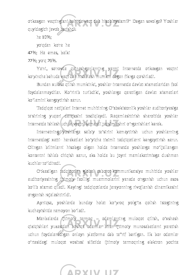 o&#39;tkazgan vaqtingizni behuda vaqt deb hisoblaysizmi?&#34; Degan savolga? Yoshlar quyidagich javob berishdi. ha 10%; yo&#39;qdan ko&#39;ra ha 42%; Ha emas, balki 22%; yo&#39;q 26%. Ya&#39;ni, so&#39;rovda qatnashganlarning yarmi Internetda o&#39;tkazgan vaqtni ko&#39;pincha behuda vaqt deb hisoblash mumkin degan fikrga qo&#39;shiladi. Bundan xulosa qilish mumkinki, yoshlar internetda davlat xizmatlaridan faol foydalanmaydilar. Ko’rinib turibdiki, yoshlarga qaratilgan davlat xizmatlari ko’lamini kengaytirish zarur. Tadqiqot natijalari Internet muhitining O’zbekistonlik yoshlar auditoriyasiga ta&#39;sirining yuqori darajasini tasdiqlaydi. Raqamlashtirish sharoitida yoshlar internetda ishlash uchun vaqtni samarali taqsimlashni o’rganishlari kerak. Internetning yoshlarga salbiy ta’sirini kamaytirish uchun yoshlarning internetdagi xatti- harakatlari bo’yicha tizimli tadqiqotlarni kengaytirish zarur. Olingan bilimlarni hisobga olgan holda internetda yoshlarga mo’ljallangan kontentni ishlab chiqish zarur, aks holda bu joyni mamlakatimizga dushman kuchlar to’ldiradi. O&#39;tkazilgan tadqiqotlar global axborot-kommunikatsiya muhitida yoshlar auditoriyasining ijtimoiy faolligi muammolarini yanada o&#39;rganish uchun asos bo&#39;lib xizmat qiladi. Keyingi tadqiqotlarda jarayonning rivojlanish dinamikasini o&#39;rganish rejalashtirildi. Ayniqsa, yoshlarda bunday holat ko’proq yolg’iz qolish istagining kuchayishida namoyon bo’ladi. Manbalarda ijtimoiy tarmoq – odamlarning muloqot qilish, o’xshash qiziqishlari yuzasidan boshqa odamlar bilan ijtimoiy munosabatlarni yaratish uchun foydalanadigan onlayn platforma deb ta‟rif berilgan. Ilk bor odamlar o’rtasidagi muloqot vositasi sifatida ijtimoiy tarmoqning elektron pochta 