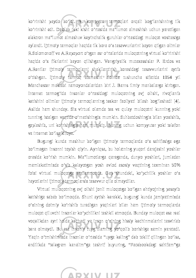 ko’rinishi paydo bo’ldi. Bu kompyuter tarmoqlari orqali bog’lanishning ilk ko’rinishi edi. Dastlab ikki kishi o’rtasida ma‟lumot almashish uchun yaratilgan elektron ma‟lumot almashuv keyinchalik guruhlar o’rtasidagi muloqot vositasiga aylandi. Ijtimoiy tarmoqlar haqida ilk bora o’z tasavvurlarini bayon qilgan olimlar R.Solomonoff va A.Rapoport o’tgan asr o’rtalarida muloqotning virtual ko’rinishi haqida o’z fikrlarini bayon qilishgan. Vengriyalik mutaxassislar P. Erdos va A.Renilar ijtimoiy tarmoqlarni shakllantirish borasidagi tasavvurlarini aytib o’tishgan. Ijtimoiy tarmoq atamasini alohida tushuncha sifatida 1954 yil Manchester maktabi namoyondalaridan biri J. Barns ilmiy manbalarga kiritgan. Internet tarmog’ida insonlar o’rtasidagi muloqotning avj olishi, rivojlanib ketishini olimlar ijtimoiy tarmoqlarning tezkor faoliyati bilash bog’lashadi [4]. Aslida ham shunday. Siz virtual olamda tez va qulay muloqotni kunning yoki tunning istalgan vaqtida o’rnatishingiz mumkin. Suhbatdoshingiz bilan yozishib, gaplashib, uni ko’rishingiz ham mumkin. Buning uchun kompyuter yoki telefon va internet bo’lsa kifoya. Bugungi kunda mashhur bo’lgan ijtimoiy tarmoqlarda o’z sahifasiga ega bo’lmagan insonni topish qiyin. Ayniqsa, bu holatning yuqori darajasini yoshlar orasida ko’rish mumkin. Ma‟lumotlarga qaraganda, dunyo yoshlari, jumladan mamlakatimizda o’sib kelayotgan yosh avlod asosiy vaqtining taxminan 50% foizi virtual muloqotga sarflanmoqda. Gap shundaki, ko’pchilik yoshlar o’z hayotlarini ijtimoiy tarmoqlarsiz tasavvur qila olmaydilar. Virtual muloqotning avj olishi jonli muloqotga bo’lgan ehtiyojning pasayib ketishiga sabab bo’lmoqda. Shuni aytish kerakki, bugungi kunda jamiyatimizda o’zining doimiy ko’rishib turadigan yaqinlari bilan ham ijtimoiy tarmoqlarda muloqot qiluvchi insonlar ko’pchilikni tashkil etmoqda. Bunday muloqot esa real voqelikdan ayri holda kechadi va inson o’zining hissiy kechinmalarini tasvirlab bera olmaydi. Bu esa insoniy tuyg’ularning yo’qolib borishiga zamin yaratadi. Yaqin o’tmishimizda insonlar o’rtasida “uyga keling” deb taklif qilingan bo’lsa, endilikda “telegram kanalim”ga tashrif buyuring, “Facebookdagi sahifam”ga 