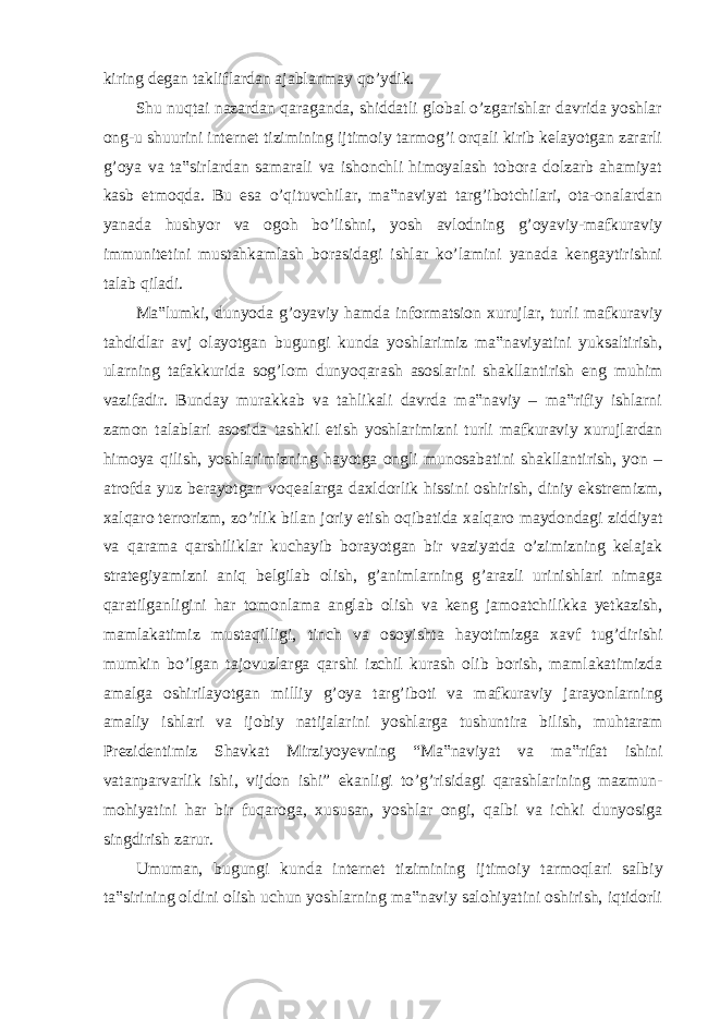 kiring degan takliflardan ajablanmay qo’ydik. Shu nuqtai nazardan qaraganda, shiddatli global o’zgarishlar davrida yoshlar ong-u shuurini internet tizimining ijtimoiy tarmog’i orqali kirib kelayotgan zararli g’oya va ta‟sirlardan samarali va ishonchli himoyalash tobora dolzarb ahamiyat kasb etmoqda. Bu esa o’qituvchilar, ma‟naviyat targ’ibotchilari, ota-onalardan yanada hushyor va ogoh bo’lishni, yosh avlodning g’oyaviy-mafkuraviy immunitetini mustahkamlash borasidagi ishlar ko’lamini yanada kengaytirishni talab qiladi. Ma‟lumki, dunyoda g’oyaviy hamda informatsion xurujlar, turli mafkuraviy tahdidlar avj olayotgan bugungi kunda yoshlarimiz ma‟naviyatini yuksaltirish, ularning tafakkurida sog’lom dunyoqarash asoslarini shakllantirish eng muhim vazifadir. Bunday murakkab va tahlikali davrda ma‟naviy – ma‟rifiy ishlarni zamon talablari asosida tashkil etish yoshlarimizni turli mafkuraviy xurujlardan himoya qilish, yoshlarimizning hayotga ongli munosabatini shakllantirish, yon – atrofda yuz berayotgan voqealarga daxldorlik hissini oshirish, diniy ekstremizm, xalqaro terrorizm, zo’rlik bilan joriy etish oqibatida xalqaro maydondagi ziddiyat va qarama qarshiliklar kuchayib borayotgan bir vaziyatda o’zimizning kelajak strategiyamizni aniq belgilab olish, g’animlarning g’arazli urinishlari nimaga qaratilganligini har tomonlama anglab olish va keng jamoatchilikka yetkazish, mamlakatimiz mustaqilligi, tinch va osoyishta hayotimizga xavf tug’dirishi mumkin bo’lgan tajovuzlarga qarshi izchil kurash olib borish, mamlakatimizda amalga oshirilayotgan milliy g’oya targ’iboti va mafkuraviy jarayonlarning amaliy ishlari va ijobiy natijalarini yoshlarga tushuntira bilish, muhtaram Prezidentimiz Shavkat Mirziyoyevning “Ma‟naviyat va ma‟rifat ishini vatanparvarlik ishi, vijdon ishi” ekanligi to’g’risidagi qarashlarining mazmun- mohiyatini har bir fuqaroga, xususan, yoshlar ongi, qalbi va ichki dunyosiga singdirish zarur. Umuman, bugungi kunda internet tizimining ijtimoiy tarmoqlari salbiy ta‟sirining oldini olish uchun yoshlarning ma‟naviy salohiyatini oshirish, iqtidorli 