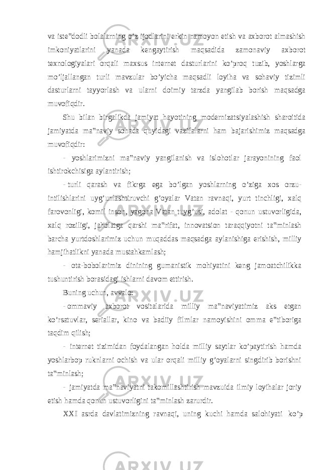 va iste‟dodli bolalarning o’z ijodlarini erkin namoyon etish va axborot almashish imkoniyatlarini yanada kengaytirish maqsadida zamonaviy axborot texnologiyalari orqali maxsus internet dasturlarini ko’proq tuzib, yoshlarga mo’ljallangan turli mavzular bo’yicha maqsadli loyiha va sohaviy tizimli dasturlarni tayyorlash va ularni doimiy tarzda yangilab borish maqsadga muvofiqdir. Shu bilan birgalikda jamiyat hayotining modernizatsiyalashish sharoitida jamiyatda ma‟naviy sohada quyidagi vazifalarni ham bajarishimiz maqsadga muvofiqdir: - yoshlarimizni ma‟naviy yangilanish va islohotlar jarayonining faol ishtirokchisiga aylantirish; - turli qarash va fikrga ega bo’lgan yoshlarning o’ziga xos orzu- intilishlarini uyg’unlashtiruvchi g’oyalar Vatan ravnaqi, yurt tinchligi, xalq farovonligi, komil inson, yagona Vatan tuyg’usi, adolat - qonun ustuvorligida, xalq roziligi, jaholatga qarshi ma‟rifat, innovatsion taraqqiyotni ta‟minlash barcha yurtdoshlarimiz uchun muqaddas maqsadga aylanishiga erishish, milliy hamjihatlikni yanada mustahkamlash; - ota-bobolarimiz dinining gumanistik mohiyatini keng jamoatchilikka tushuntirish borasidagi ishlarni davom ettirish. Buning uchun, avvalo: - ommaviy axborot vositalarida milliy ma‟naviyatimiz aks etgan ko’rsatuvlar, seriallar, kino va badiiy filmlar namoyishini omma e‟tiboriga taqdim qilish; - internet tizimidan foydalangan holda milliy saytlar ko’paytirish hamda yoshlarbop ruknlarni ochish va ular orqali milliy g’oyalarni singdirib borishni ta‟minlash; - jamiyatda ma‟naviyatni takomillashtirish mavzuida ilmiy loyihalar joriy etish hamda qonun ustuvorligini ta‟minlash zarurdir. XXI asrda davlatimizning ravnaqi, uning kuchi hamda salohiyati ko’p 