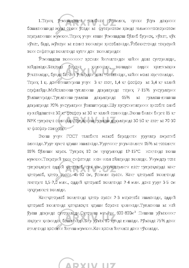 1.Тариқ ўтмишдошга талабчан ўсимлик, чунки ўсув даврини бошланишида жуда секин ўсади ва фузариозом ҳамда гельминтоспориозом зарарланиши мумкин.Тариқ учун яхши ўтмишдош бўлиб бурчоқ, нўхат, кўк нўхат, беда, жўхори ва полиз экинлари ҳисобланади.Ўзбекистонда такрорий экин сифатида экилганда кузги дон экинларидан Ўтмишдош экинннинг ҳосили йиғилгандан кейин дала суғорилади, хайдалади.Баҳорда борона қилинади, экишдан олдин култивация ўтказилади, бунда бегона ўтлардан дала тозаланади, кейин мола юргизилади. Тариқ 1 ц. дон етиштириш учун 3 кг азот, 1,4 кг фосфор ва 3,4 кг калий сарфлайди.Майсаланиш-тупланиш даврларида тариқ 7-15% унсурларни ўзлаштиради.Тупланиш-гуллаш даврларида 65% ва гуллаш-пишиш даврларида 20% унсурларни ўзлаштиради.Шу хусусиятларини ҳисобга олиб ер хайдашгача 30 кг фосфор ва 30 кг калий солинади.Экиш билан бирга 15 кг NPK тупроқга солинади.Тупланиш-гуллаш даврларида 30-50 кг азот ва 20-30 кг фосфор солинади. Экиш учун ГОСТ талабига жавоб берадиган уруғлар ажратиб олинади.Уруғ куяга қарши ишланади.Уруғнинг унувчанлиги 95% ва тозалиги 99% бўлиши керак. Тупроқ 10 см чуқурликда 12-15°С исиганда экиш мумкин.Такрорий экин сифатида июн-июл ойларида экилади. Унумдор тоза тупроқларга оддий қаторлаб, сув кам, унумдорлиги паст тупроқларда кенг қаторлаб, қатор ораси 45-60 см, ўсимли ораси. Кенг қаторлаб экилганда гектарга 1,5-2,0 млн., оддий қаторлаб экилганда 2-4 млн. дона уруғ 3-5 см чуқурликга экилади. Кенгқаторлаб экилганда қатор ораси 2-3 маротаба ишланади, оддий қаторлаб экилганда қатқалоқга қарши борона қилинади.Тупланиш ва най ўраш даврида суғорилади.Суғориш меъёри 600-800м 3 . Пишиш рўвакнинг юқорги қисмидан бошланади.Бир рўвак 10 кунда пишади. Рўвакда 75% дони етилганда ҳосилни йиғиш мумкин.Кеч ҳосил йиғилса дони тўкилади. 