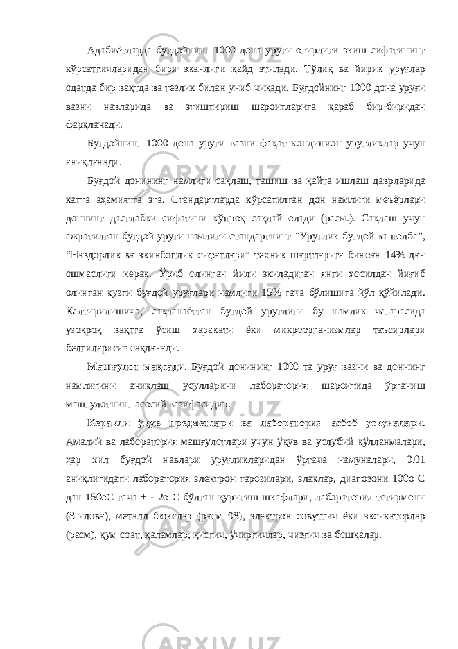 Адабиётларда буғдойнинг 1000 дона уруғи оғирлиги экиш сифатининг кўрсатгичларидан бири эканлиги қайд этилади. Тўлиқ ва йирик уруғлар одатда бир вақтда ва тезлик билан униб чиқади. Буғдойнинг 1000 дона уруғи вазни навларида ва этиштириш шароитларига қараб бир-биридан фарқланади. Буғдойнинг 1000 дона уруғи вазни фақат кондицион уруғликлар учун аниқланади. Буғдой донининг намлиги сақлаш, ташиш ва қайта ишлаш даврларида катта аҳамиятга эга. Стандартларда кўрсатилган дон намлиги меъёрлари доннинг дастлабки сифатини кўпроқ сақлай олади (расм.). Сақлаш учун ажратилган буғдой уруғи намлиги стандартнинг “Уруғлик буғдой ва полба”, “Навдорлик ва экинбоплик сифатлари” техник шартларига биноан 14% дан ошмаслиги керак. Ўриб олинган йили экиладиган янги хосилдан йиғиб олинган кузги буғдой уруғлари намлиги 15% гача бўлишига йўл қўйилади. Келтирилишича, сақланаётган буғдой уруғлиги бу намлик чегарасида узоқроқ вақтга ўсиш харакати ёки микроорганизмлар таъсирлари белгиларисиз сақланади. Машғулот мақсади . Буғдой донининг 1000 та уруғ вазни ва доннинг намлигини аниқлаш усулларини лаборатория шароитида ўрганиш машғулотнинг асосий вазифасидир. Керакли ўқув предметлари ва лаборатория асбоб ускуналари . Амалий ва лаборатория машғулотлари учун ўқув ва услубий қўлланмалари, ҳар хил буғдой навлари уруғликларидан ўртача намуналари, 0.01 аниқлигидаги лаборатория электрон тарозилари, элаклар, диапозони 100о С дан 150оС гача + - 2о С бўлган қуритиш шкафлари, лаборатория тегирмони (8-илова), металл бюкслар (расм 98), электрон совутгич ёки эксикаторлар (расм), қум соат, қаламлар, қисгич, ўчиргичлар, чизғич ва бошқалар. 