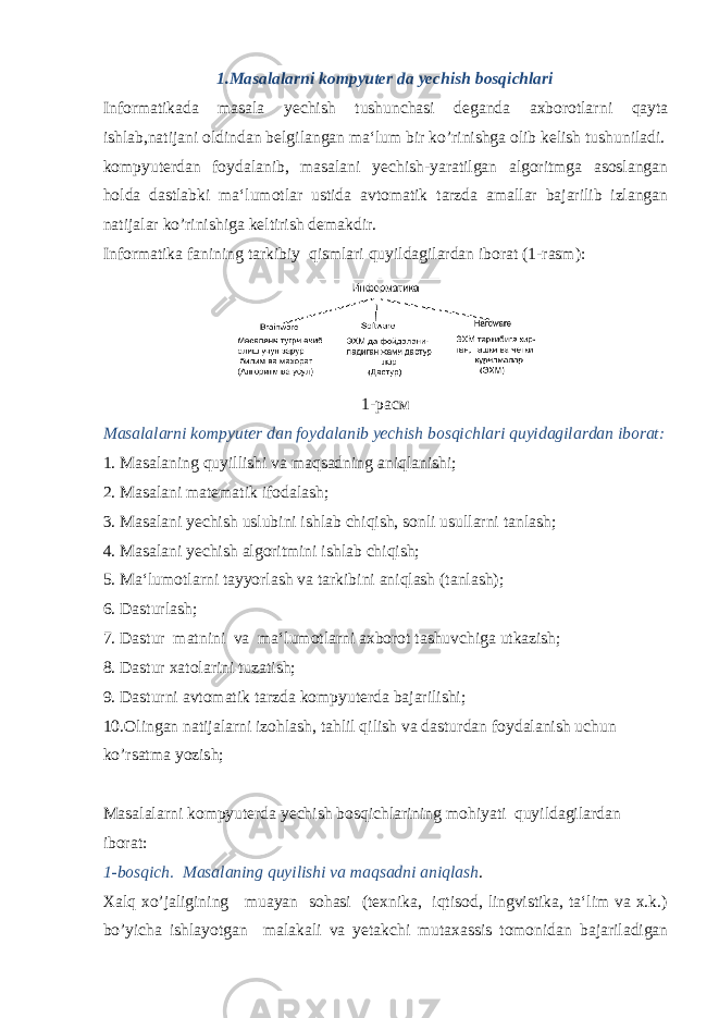 1.Masalalarni kompyuter da yechish bosqichlari Informatikada masala yechish tushunchasi deganda axborotlar ni qayta ishlab,natijani oldindan belgilangan ma‘lum bir ko’rinishga olib kelish tushuniladi. kompyuterdan foydalanib, masalani yechish-yaratilgan algoritmga asoslangan holda dastlabki ma‘lumotlar ustida avtomatik tarzda amallar bajarilib izlangan natijalar ko’rini shiga keltirish demakdir. Informatika fanining tarkibiy qismlari quyildagilardan iborat (1-rasm): 1- расм Masalalarni kompyuter dan foydalanib yechish bosqich lari quyidagilardan iborat: 1. Masalaning quyillishi va maqsadning aniqlanishi; 2. Masalani matematik ifodalash; 3. Masalani yechish uslubini ishlab chiqish, sonli usullarni tanlash; 4. Masalani yechish algoritmini ishlab chiqish; 5. Ma‘lumotlarni tayyorlash va tarkibini aniqlash (tanlash); 6. Dasturlash; 7. Dastur matnini va ma‘lumotlarni axborot tashuvchiga utkazish; 8. Dastur xatolarini tuzatish; 9. Dasturni avtomatik tarzda kompyuterda bajarilishi; 10.Olingan natijalarni izohlash, tahlil qilish va dastur dan foydalanish uchun ko’rsatma yozish; Masalalarni kompyuterda yechish bosqichlarining mohiyati quyildagilardan iborat: 1-bosqich. Masalaning quyilishi va maqsadni aniqlash . Xalq xo’jaligining muayan sohasi (texnika, iqtisod, lingvistika, ta‘lim va x.k.) bo’yicha ishlayotgan ma lakali va yetakchi mutaxassis tomonidan bajariladigan 
