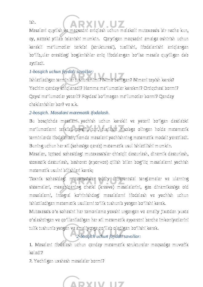 ish. Masalani quyilsh va maqsadni aniqlash uchun malakali muta xassis bir necha kun, oy, xattoki yillab izlanishi mumkin. Qo&#39;yilgan maqsadni amalga oshirish uchun kerakli ma‘lumot lar tarkibi (strukturasi), tuzilishi, ifodalanishi aniqlangan bo’lib,ular orasidagi boglanishlar aniq ifodalangan bo’lsa masala quyillgan deb aytiladi. 1-bosqich uchun foydali savollar: Ishlatiladigan terminlar tushunarlimi? Nima berilgan? Nimani topish kerak? Yechim qanday aniqlanadi? Hamma ma‘lumotlar kerakmi? Ortiqchasi bormi? Qaysi ma‘lumotlar yetarli? Foydasi bo’lmagan ma‘lumotlar bormi? Qanday cheklanishlar bor? va x.k. 2-bosqich. Masalani matematik ifodalash. Bu bosqichda masalani yechish uchun kerakli va yetarli bo’lgan dastlabki ma‘lumotlarni tarkibi, tavsifi, turi, tuzilishi hisobga olingan holda matematik terminlarda ifodalanadi, hamda masalani yechishning matematik modeli yaratiladi. Buning uchun har xil (sohasiga qarab) matematik usul ishlatilishi mumkin. Masalan, iqtisod sohasidagi mutaxassislar-chiziqli dasturlash, dinamik dasturlash, stoxastik dasturlash, bashorat ( прогноз ) qilish bilan bog’liq masalalarni yechish matematik usulni bilishlari kerak; Texnik sohasidagi mutaxassislar oddiy differentsial tenglamalar va ularning sistemalari, mexaniqaning chetki (kraeve) masalalarini, gaz dinamikasiga oid masa lalarni, integral ko’rinishdagi masalalarni ifodalash va yechish uchun ishlatiladigan matematik usullarni to’lik tushunib yetgan bo’lishi kerak. Mutaxassis o’z sohasini har tomonlama yaxshi urgangan va amaliy jixatdan puxta o’zlashtirgan va qo’llaniladigan har xil matematik apparatni barcha imkoniyatlarini tulik tushunib yetgan va amaliyotga qo’llab oladigan bo’lishi kerak. 2-bosqich uchun foydali savollar: 1. Masalani ifodalash uchun qanday matematik strukturalar maqsadga muvofik keladi? 2. Yechilgan uxshash masalalar bormi? 