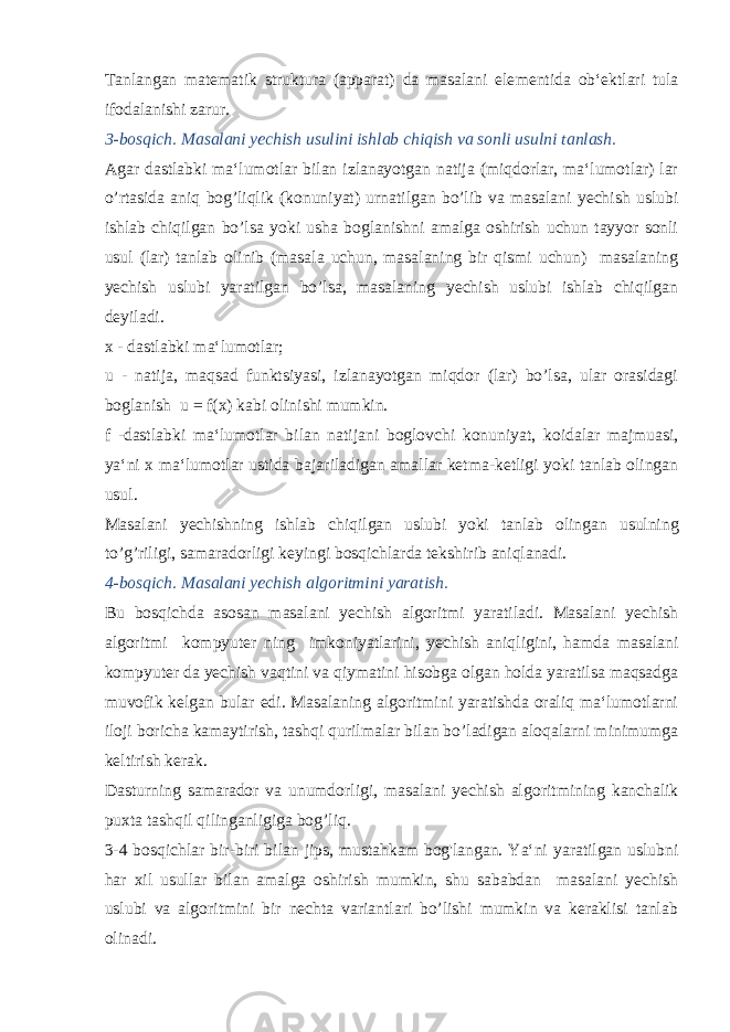 Tanlangan matematik struktura (apparat) da masalani ele mentida ob‘ektlari tula ifodalanishi zarur. 3-bosqich. Masalani yechish usulini ishlab chiqish va sonli usulni tanlash. Agar dastlabki ma‘lumotlar bilan izlanayotgan natija (miqdorlar, ma‘lumotlar) lar o’rtasida aniq bog’liqlik (konuni yat) urnatilgan bo’lib va masalani yechish uslubi ishlab chiqilgan bo’lsa yoki usha boglanishni amalga oshirish uchun tayyor sonli usul (lar) tanlab olinib (masala uchun, masalaning bir qismi uchun) masalaning yechish uslubi yaratilgan bo’lsa, masalaning yechish uslubi ishlab chiqilgan deyiladi. x - dastlabki ma‘lumotlar; u - natija, maqsad funktsiyasi, izlanayotgan miqdor (lar) bo’lsa, ular orasidagi boglanish u = f(x) kabi olinishi mumkin. f -dastlabki ma‘lumotlar bilan natijani boglovchi konu niyat, koidalar majmuasi, ya‘ni x ma‘lumotlar ustida ba jariladigan amallar ketma-ketligi yoki tanlab olingan usul. Masalani yechishning ishlab chiqilgan uslubi yoki tanlab olin gan usulning to’g’riligi, samaradorligi keyingi bosqichlarda tek shirib aniqlanadi. 4-bosqich. Masalani yechish algoritmini yaratish. Bu bosqichda asosan masalani yechish algoritmi yaratiladi. Masalani yechish algoritmi kompyuter ning imkoniyatlarini, yechish aniqligini, hamda masalani kompyuter da yechish vaqtini va qiymatini hisobga olgan holda yaratilsa maqsadga muvofik kelgan bular edi. Masalaning algoritmini yaratishda oraliq ma‘lumotlarni ilo ji boricha kamaytirish, tashqi qurilmalar bilan bo’ladigan aloqalarni minimumga keltirish kerak. Dasturning samarador va unumdorligi, masalani yechish algo ritmining kanchalik puxta tashqil qilinganligiga bog’liq. 3-4 bosqichlar bir-biri bilan jips, mustahkam bog&#39;langan. Ya‘ni yaratilgan uslubni har xil usullar bilan amalga oshirish mumkin, shu sababdan masalani yechish uslubi va algoritmini bir nechta variantlari bo’lishi mumkin va keraklisi tanlab olinadi. 