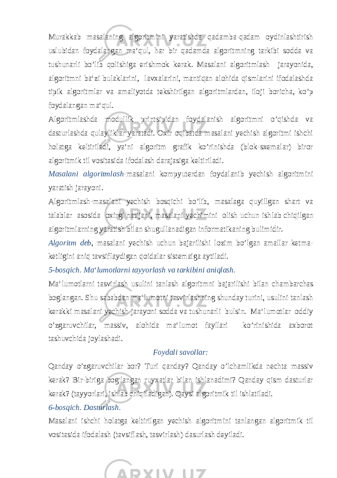 Murakkab masalaning algoritmini yaratishda qadamba-qadam oydinlashtirish uslubidan foydalangan ma‘qul, har bir qadamda algoritmning tarkibi sodda va tushunarli bo’lib qolishiga erishmok kerak. Masalani algoritmlash jarayonida, algoritmni ba‘zi bulaklarini, lavxalarini, mantiqan alohida qismlarini ifodalashda tipik algoritmlar va amaliyotda tekshirilgan algo ritmlardan, iloji boricha, ko’p foydalangan ma‘qul. Algoritmlashda modullik printsipidan foydalanish algoritmni o’qishda va dasturlashda qulayliklar yaratadi. Oxir oqibatda masalani yechish algoritmi ishchi holatga keltiriladi, ya‘ni algoritm grafik ko’rinishda (blok-sxemalar) biror algoritmik til vosita sida ifodalash darajasiga keltiriladi. Masalani algoritmlash -masalani kompyuterdan foydalanib yechish algoritmini yaratish jarayoni. Algoritmlash-masalani yechish bosqichi bo’lib, masalaga quyillgan shart va talablar asosida oxirgi natijani, masalani yechimini olish uchun ish lab chiqilgan algoritmlarning yaratish bilan shugullanadigan informatikaning bulimidir. Algoritm deb , masalani yechish uchun bajarilishi lozim bo’lgan amallar ketma- ketligini aniq tavsiflaydigan qoidalar sistemaiga aytiladi. 5-bosqich. Ma‘lumotlarni tayyorlash va tarkibini aniqlash. Ma‘lumotlarni tasvirlash usulini tanlash algoritmni baja rilishi bilan chambarchas boglangan. Shu sababdan ma‘lumotni tasvirlashning shunday turini, usulini tanlash kerakki masalani yechish jarayoni sodda va tushunarli bulsin. Ma‘lumotlar oddiy o’zgaruvchilar, massiv, alohida ma‘lumot fayllari ko’rinishida axborot tashuvchida joy lashadi. Foydali savollar: Qanday o’zgaruvchilar bor? Turi qanday? Qanday o’lchamlikda nechta massiv kerak? Bir-biriga bog&#39;langan ruyxatlar bilan ishlanadimi? Qanday qism dasturlar kerak? (ta yyorlari, ishlab chiqiladigan). Qaysi algoritmik til ishlatila di. 6-bosqich. Dasturlash. Masalani ishchi holatga keltirilgan yechish algoritmini tan langan algoritmik til vositasida ifodalash (tavsiflash, tasvirlash) dasurlash deyiladi. 