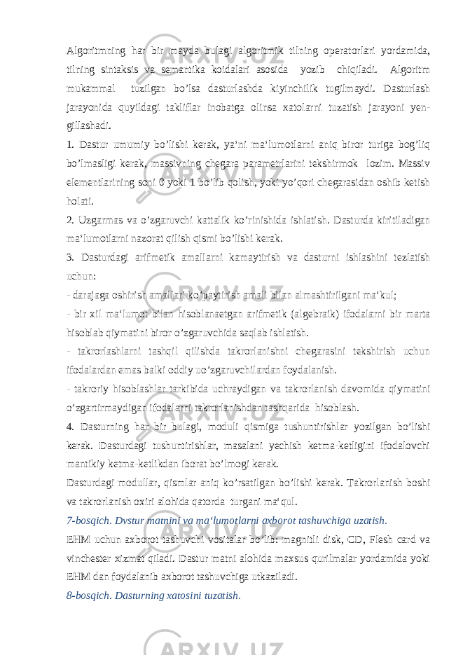 Algoritmning har bir mayda bulagi algoritmik tilning ope ratorlari yordamida, tilning sintaksis va semantika koidalari asosida yozib chiqiladi. Algoritm mukammal tuzilgan bo’lsa dasturlashda kiyinchilik tugilmaydi. Dasturlash jarayonida quyil dagi takliflar inobatga olinsa xatolarni tuzatish jarayoni yen - gillashadi. 1. Dastur umumiy bo’lishi kerak, ya‘ni ma‘lumotlarni aniq biror turiga bog’liq bo’lmasligi kerak, massivning chegara parametrlarini tekshirmok lozim. Massiv elementlarining soni 0 yoki 1 bo’lib qolish, yoki yo’qori chegarasidan oshib ketish holati. 2. Uzgarmas va o’zgaruvchi kattalik ko’rinishi da ishlatish. Dasturda kiritiladigan ma‘lumotlarni nazorat qilish qismi bo’lishi kerak. 3. Dasturdagi arifmetik amallarni kamaytirish va dastur ni ishlashini tezlatish uchun: - darajaga oshirish amallari ko’paytirish amali bilan al mashtirilgani ma‘kul; - bir xil ma‘lumot bilan hisoblanaetgan arifmetik (al gebraik) ifodalarni bir marta hisoblab qiymatini biror o’zgaruvchida saqlab ishlatish. - takrorlashlarni tashqil qilishda takrorlanishni chegarasini tekshirish uchun ifodalardan emas balki oddiy uo’zgaruvchilar dan foydalanish. - takroriy hisoblashlar tarkibida uchraydigan va takrorla nish davomida qiymatini o’zgartirmaydigan ifodalarni tak rorlanishdan tashqarida hisoblash. 4. Dasturning har bir bulagi, moduli qismiga tushuntirish lar yozilgan bo’lishi kerak. Dasturdagi tushuntirishlar, masalani yechish ketma-ketligini ifodalovchi mantikiy ket ma-ketlikdan iborat bo’lmogi kerak. Dasturdagi modullar, qismlar aniq ko’rsatilgan bo’lishi kerak. Takrorlanish boshi va takrorlanish oxiri alohida qatorda turgani ma‘qul. 7-bosqich. Dvstur matnini va ma‘lumotlarni axborot tashuvchiga uzatish. EHM uchun axborot tashuvchi vositalar bo’lib: magnitli disk, CD, Flesh card va vinchester xizmat qiladi. Dastur matni alohida maxsus qurilmalar yordamida yoki EHM dan foydalanib axborot tashuvchiga utkaziladi. 8-bosqich. Dasturning xatosini tuzatish. 