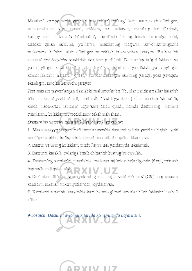 Masalani kompyuterda yechish bosqichlari ichidagi ko’p vaqt talab qiladigan, mutaxassisdan sabr kanoat, chidam, akl zakovat, mantikiy tez fikrlash, kompyuterni matematik ta‘minotini, algorit mik tilning barcha imkoniyatlarini, otladka qilish uslubini, yo&#39;llarini, masalaning mag&#39;zini ikir-chikirlarigacha mukammal bilishni talab qiladigan murakkab izlanuvchan jarayon. Bu bosqich dasturni test bo’yicha tekshirish deb ham yuritiladi. Dasturning to’g’ri ishlashi va yo&#39;l quyillgan xatoliklarni aniqlab tuzatish, algoritmni yaratishda yo&#39;l quyillgan kamchiliklarni bartaraf qilish, hamda tanlangan usulning yaroqli yoki yaroqsiz ekanligini aniqlab beruvchi jarayon. Test -maxsus tayyorlangan dastlabki malumotlar bo’lib, ular ustida amallar bajarish bilan masalani yechimi natija oli nadi. Test tayyorlash juda murakkab ish bo’lib, kulda hisob-ki tob ishlarini bajarishni talab qiladi, hamda dasturning hamma qismlarini, bulaklarini, modullarini tekshirish shart. Dasturning xatosini tuzatish bo’yicha yo&#39;l- yo&#39;riqlar: 1. Maxsus tayyorlangan ma‘lumotlar asosida dasturni qo&#39;l da yechib chiqish yoki mantiqan alohida bo’lgan bulaklarini, modullarini qo&#39;lda hisoblash. 2. Dastur va uning bulaklari, modullarini test yor damida tekshirish. 3. Dasturni kerakli joylariga bosib chiqarish buyrug&#39;ini quyilsh. 4. Dasturning xatolarini tuzatishda, muloqat rejimida ba jarilganda (Stop) to&#39;xtash buyrug&#39;idan foydalanish. 5. Dasturlash tilini va kompyuterning amal bajaruvchi sistemasi (OS) ning maxsus xatolarni tuzatish imkoniyatlaridan foydalanish. 6. Xatolarni tuzatish jarayonida kam hajmdagi ma‘lumotlar bilan ishlashni tashqil qilish. 9-bosqich. Dasturni avtomatik tarzda kompyuterda bajarilishi. 