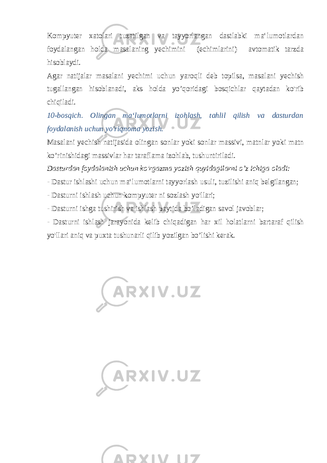 Kompyuter xatolari tuzatilgan va tayyorlangan dastlabki ma‘lumotlardan foydalangan holda masalaning yechimini (echimlarini) avtomatik tarzda hisoblaydi. Agar natijalar masalani yechimi uchun yaroqli deb topilsa, masalani yechish tugallangan hisoblanadi, aks holda yo’qoridagi bosqichlar qaytadan ko&#39;rib chiqiladi. 10-bosqich. Olingan ma‘lumotlarni izohlash, tahlil qilish va dasturdan foydalanish uchun yo&#39;riqnoma yozish. Masalani yechish natijasida olingan sonlar yoki sonlar massivi, matnlar yoki matn ko’rinishidagi massivlar har taraflama izohlab, tushuntiriladi. Dasturdan foydalanish uchun ko&#39;rgazma yozish quyidagilarni o’z ichiga oladi: - Dastur ishlashi uchun ma‘lumotlarni tayyorlash usuli, tuzi lishi aniq belgilangan; - Dasturni ishlash uchun kompyuter ni sozlash yo&#39;llari; - Dasturni ishga tushirish va ishlash paytida bo’ladigan savol javoblar; - Dasturni ishlash jarayonida kelib chiqadigan har xil holatlarni bartaraf qilish yo&#39;llari aniq va puxta tushunarli qilib yozilgan bo’lishi kerak. 