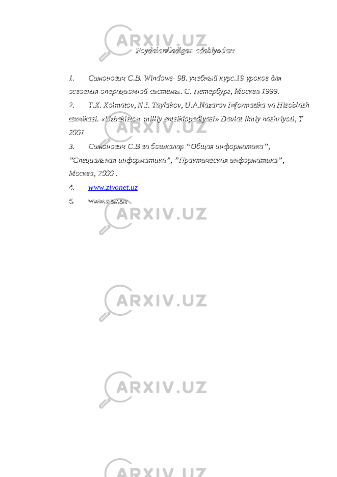 Foydalaniladigan adabiyotlar: 1. Симонович С.В. Windows - 98. учебный курс.19 уроков для освоения операционной системы. С. Петербург, Москва 1999. 2. T.X. Xolmatov, N.I. Taylakov, U.A.Nazarov Informatika va Hisoblash texnikasi. «Uzbekiston milliy entsiklopediyasi» Davlat ilmiy nashriyoti, T 2001 3. Симонович С.В ва бошкалар “Общая информатика”, ”Специальная информатика”, ”Практическая информатика”, Москва, 2000 . 4. www.ziyonet.uz 5. www.nur.uz 