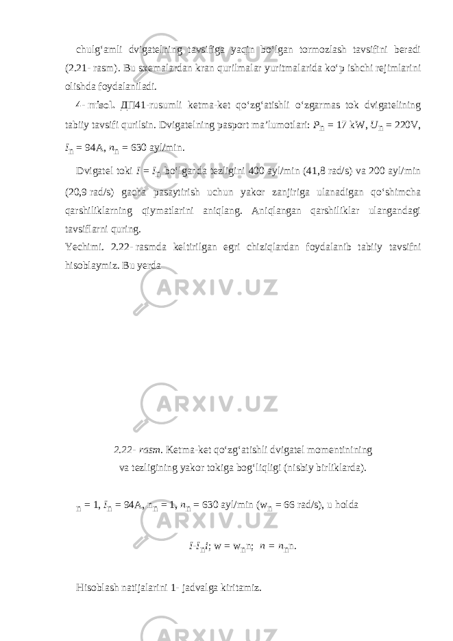 chulg‘amli dvigatelning tavsifiga yaqin bo‘lgan tormozlash tavsifini beradi (2.21-   rasm). Bu sxemalardan kran qurilmalar yuritmalarida ko‘p ishchi rejimlarini olishda foydalaniladi. 4-   misol. ДП 41-rusumli ketma-ket qo‘zg‘atishli o‘zgarmas tok dvigatelining tabiiy tavsifi qurilsin. Dvigatelning pasport ma’lumotlari: P n   =   17 kW, U n   =   220V, I n   =   94A, n n   =   630   ayl/min. Dvigatel toki I   =   I n bo‘lganda tezligini 400   ayl/min (41,8   rad/s) va 200 ayl/min (20,9   rad/s) gacha pasayti rish uchun yakor zanjiriga ulanadigan qo‘shimcha qarshiliklarning qiymatlarini aniqlang. Aniqlangan qarshiliklar ulangandagi tavsiflarni quring. Yechimi. 2.22-   rasmda keltirilgan egri chiziq lardan foydalanib tabiiy tavsifni hisoblaymiz. Bu yerda 2.22-   rasm . Ketma-ket qo‘zg‘atishli dvigatel momentinining va tezligining yakor tokiga bog‘liqligi (nisbiy birliklarda). n   =   1, I n   =   94A, n n   =   1, n n   =   630   ayl/min (w n   =   66   rad/s), u holda I - I n i ; w   =   w n n;     n   =   n n n. Hisoblash natijalarini 1-   jadvalga kiritamiz. 