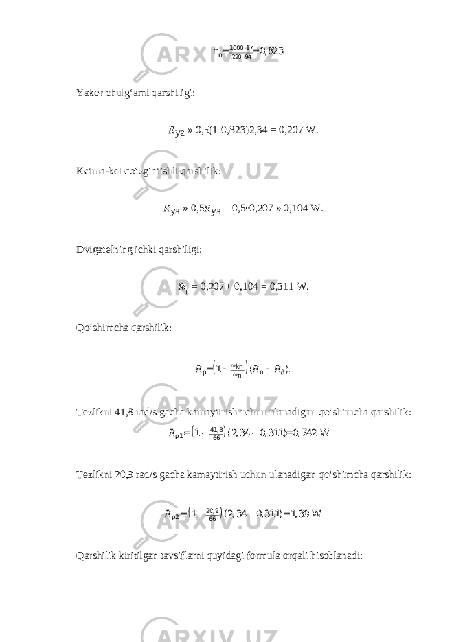 1000 17 n 220 94 0, 823.   h = =Yakor chulg‘ami qarshiligi: R ya   »   0,5(1-0,823)2,34   =   0,207   W. Ketma-ket qo‘zg‘atishli qarshilik: R ya   »   0,5 R ya   =   0,5•0,207   »   0,104   W. Dvigatelning ichki qarshiligi: R ¶   =   0,207 +   0,104   =   0,311   W. Qo‘shimcha qarshilik:   R R R kn p n n 1 ( ).      = Tezlikni 41,8   rad/s gacha kamaytirish uchun ulanadigan qo‘shimcha qarshilik:   R 41,8 p1 66 1 (2, 34 0, 311) 0, 742 .  = = W Tezlikni 20,9   rad/s gacha kamaytirish uchun ulanadigan qo‘shimcha qarshilik:   R 20,9 p2 66 1 (2, 34 0, 311) 1, 39 .  = = W Qarshilik kiritilgan tavsiflarni quyidagi formula orqali hisoblanadi: 