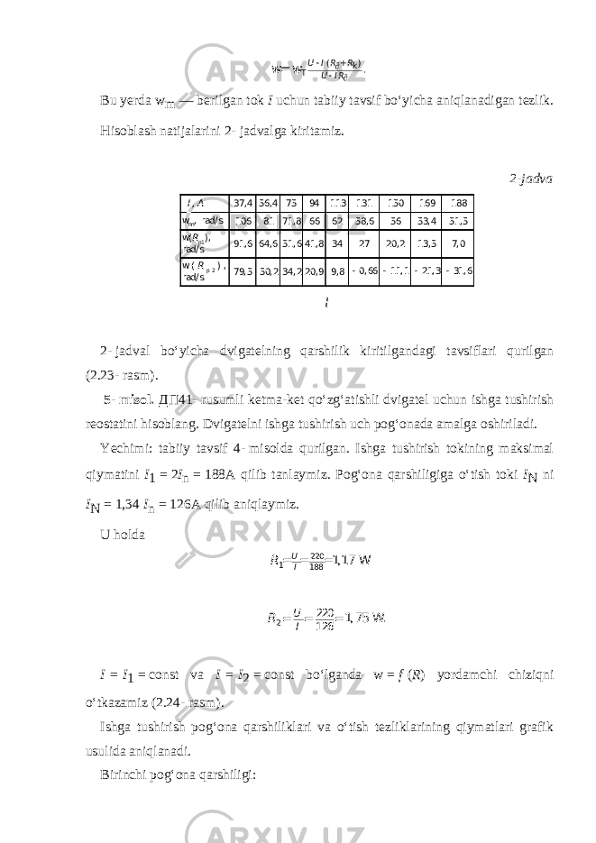 U I R R U I R ( ) k Т .    + w= wBu yerda w m — berilgan tok I uchun tabiiy tavsif bo‘yicha aniqlanadigan tezlik. Hisoblash natijalarini 2-   jadvalga kiritamiz. 2-jadva I , A 37,4 56,4 75 94 113 131 150 169 188 wnn, rad/ s 106 81 71,8 66 62 58,6 56 53,4 51,5 w(Rp1), rad/ s 91,6 64,6 51,6 41,8 34 27 20,2 13,5 7,0 w(Rp 2 ) , rad/ s 79,5 50,2 34,2 20,9 9,8 -0,66 -11,1 -21,3 -31,6 l 2-   jadval bo‘yicha dvigatelning qarshilik kiritilgan dagi tavsiflari qurilgan (2.23-   rasm).   5-   misol. ДП 41-   rusumli ketma-ket qo‘zg‘atishli dvigatel uchun ishga tushirish reostatini hisoblang. Dvigatelni ishga tushirish uch pog‘onada amalga oshi riladi. Yechimi: tabiiy tavsif 4-   misolda qurilgan. Ishga tushirish tokining maksimal qiymatini I 1   =   2 I n   =   188A qilib tanlaymiz. Pog‘ona qarshiligiga o‘tish toki I N ni I N   =   1,34 I n   =   126A qilib aniq laymiz. U holda U I R 220 1 188 1,17 = = = W U I R2 220 126 1, 75 . W = = = I   =   I 1   =   const va I   =   I 2   =   const bo‘lganda w   =   f   ( R ) yordamchi chiziqni o‘tkazamiz (2.24-   rasm). Ishga tushirish pog‘ona qarshiliklari va o‘tish tezliklarining qiymatlari grafik usulida aniqlanadi. Birinchi pog‘ona qarshiligi: 