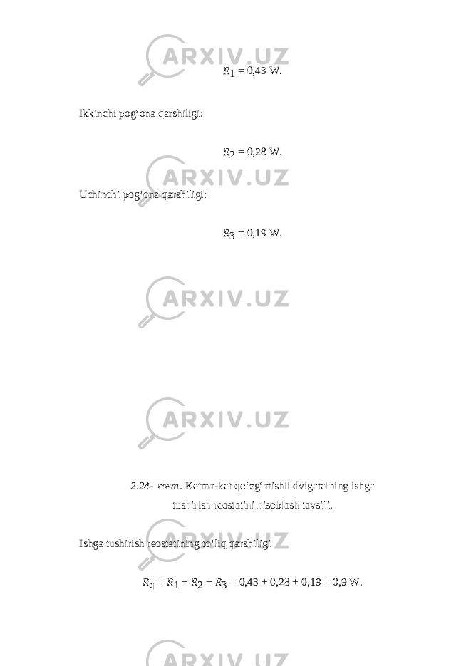 R 1   =   0,43   W. Ikkinchi pog‘ona qarshiligi: R 2   =   0,28   W. Uchinchi pog‘ona qarshiligi: R 3   =   0,19   W. 2.24-   rasm. Ketma-ket qo‘zg‘atishli dvigatelning ishga tushirish reostatini hisoblash tavsifi. Ishga tushirish reostatining to‘liq qarshiligi R q   =   R 1   +   R 2   +   R 3   =   0,43   +   0,28   +   0,19   =   0,9   W. 