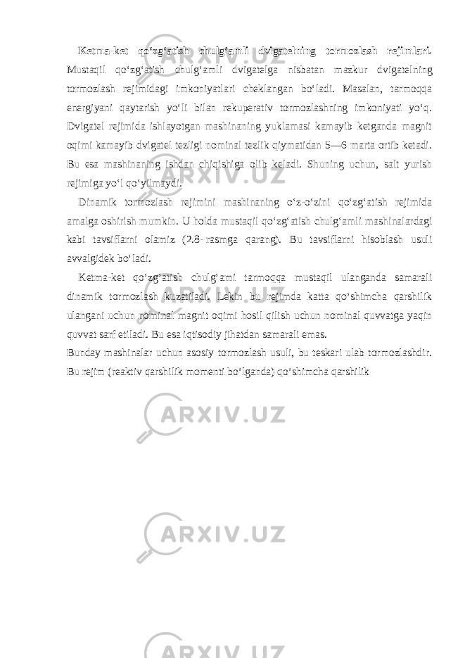 Ketma-ket qo‘zg‘atish chulg‘amli dvigatelning tormozlash rejimlari. Mustaqil qo‘zg‘atish chulg‘amli dvigatelga nisbatan mazkur dvigatel ning tormozlash rejimidagi imkoniyatlari cheklangan bo‘ladi. Masalan, tarmoqqa energiyani qaytarish yo‘li bilan rekuperativ tormozlashning imkoniyati yo‘q. Dvigatel rejimida ishlayotgan mashinaning yuklamasi kamayib ketganda magnit oqimi kamayib dvigatel tezligi nominal tezlik qiymatidan 5—6 marta ortib ketadi. Bu esa mashinaning ishdan chiqishiga olib keladi. Shuning uchun, salt yurish rejimiga yo‘l qo‘yilmaydi. Dinamik tormozlash rejimini mashinaning o‘z-o‘zini qo‘zg‘atish rejimida amalga oshirish mumkin. U holda mustaqil qo‘zg‘atish chulg‘amli mashi nalardagi kabi tavsiflarni olamiz (2.8-   rasmga qarang). Bu tavsiflarni hisoblash usuli avvalgidek bo‘ladi. Ketma-ket qo‘zg‘atish chulg‘ami tarmoqqa mustaqil ulanganda samarali dinamik tormozlash kuzatiladi. Lekin bu rejimda katta qo‘shimcha qarshilik ulangani uchun nominal magnit oqimi hosil qilish uchun nominal quvvatga yaqin quvvat sarf etiladi. Bu esa iqtisodiy jihatdan samarali emas. Bunday mashinalar uchun asosiy tormozlash usuli, bu teskari ulab tormozlashdir. Bu rejim (reaktiv qarshilik momenti bo‘lganda) qo‘shimcha qarshilik 