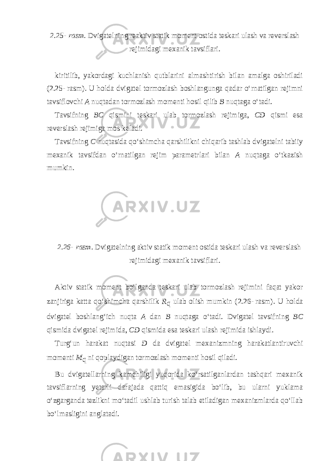 2.25-   rasm. Dvigatelning reaktiv statik moment ostida teskari ulash va reverslash rejimidagi mexanik tavsiflari. kiritilib, yakordagi kuchlanish qutblarini almashtirish bilan amalga oshiriladi (2.25-   rasm). U holda dvigatel tormozlash boshlangunga qadar o‘rnatilgan rejimni tavsiflovchi A nuqtadan tormozlash momenti hosil qilib B nuqtaga o‘tadi. Tavsifning BC qismini teskari ulab tormozlash rejimiga, CD qismi esa reverslash rejimiga mos kela di. Tavsifning C nuqtasida qo‘shimcha qarshilikni chiqarib tashlab dvigatelni tabiiy mexanik tavsifdan o‘rnatilgan rejim parametrlari bilan A nuqtaga o‘tkazish mumkin. 2.26-   rasm. Dvigatelning aktiv statik moment ostida teskari ulash va reverslash rejimidagi mexanik tavsiflari. Aktiv statik moment bo‘lganda teskari ulab tormozlash rejimini faqat yakor zanjiriga katta qo‘shimcha qarshilik R q ulab olish mumkin (2.26-   rasm). U holda dvigatel boshlang‘ich nuqta A dan B nuqtaga o‘tadi. Dvigatel tavsifning BC qismida dvigatel rejimida, CD qismida esa teskari ulash rejimida ishlaydi. Turg‘un harakat nuqtasi D da dvigatel mexanizm ning harakatlantiruvchi momenti M q ni qoplaydigan tormozlash momenti hosil qiladi. Bu dvigatellarning kamchiligi yuqorida ko‘rsatilganlardan tashqari mexanik tavsiflarning yetarli darajada qattiq emasigida bo‘lib, bu ularni yuklama o‘zgarganda tezlikni mo‘tadil ushlab turish talab etiladigan mexanizmlarda qo‘llab bo‘lmasligini anglatadi. 