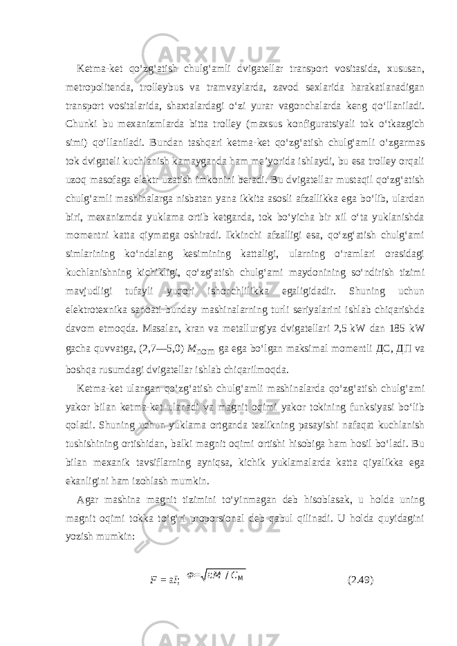 Ketma-ket qo‘zg‘atish chulg‘amli dvigatellar transport vositasida, xususan, metropolitenda, trolleybus va tramvaylarda, zavod sexlarida harakatlanadigan transport vositalarida, shaxtalardagi o‘zi yurar vagonchalarda keng qo‘llaniladi. Chunki bu mexanizmlarda bitta trolley (maxsus konfiguratsiyali tok o‘tkazgich simi) qo‘llaniladi. Bundan tashqari ketma-ket qo‘zg‘atish chulg‘amli o‘zgarmas tok dvigateli kuchlanish kamaygan da ham me’yorida ishlaydi, bu esa trolley orqali uzoq masofaga elektr uzatish imkonini beradi. Bu dvigatellar mustaqil qo‘zg‘atish chulg‘amli mashinalarga nisbatan yana ikkita asosli afzallikka ega bo‘lib, ulardan biri, mexanizmda yuklama ortib ketganda, tok bo‘yicha bir xil o‘ta yuklanishda momentni katta qiymatga oshiradi. Ikkinchi afzalligi esa, qo‘zg‘atish chulg‘ami simlarining ko‘ndalang kesimining kattaligi, ularning o‘ramlari orasidagi kuchlanishning kichikligi, qo‘zg‘atish chulg‘ami maydonining so‘ndirish tizimi mavjudligi tufayli yuqori ishonchlilikka egaligidadir. Shuning uchun elektrotexnika sanoati bunday mashinalarning turli seriyalarini ishlab chiqarishda davom etmoqda. Masalan, kran va metallurgiya dvigatellari 2,5   kW dan 185 kW gacha quvvatga, (2,7—5,0) M nom ga ega bo‘lgan maksimal momentli ДС , ДП va boshqa rusumdagi dvigatellar ishlab chiqa rilmoqda. Ketma-ket ulangan qo‘zg‘atish chulg‘amli mashi nalarda qo‘zg‘atish chulg‘ami yakor bilan ketma-ket ulanadi va magnit oqimi yakor tokining funksiyasi bo‘lib qoladi. Shuning uchun yuklama ortganda tezlikning pasayishi nafaqat kuchlanish tushishining ortishidan, balki magnit oqimi ortishi hisobiga ham hosil bo‘ladi. Bu bilan mexanik tavsif larning ayniqsa, kichik yuklamalarda katta qiyalikka ega ekanligini ham izohlash mumkin. Agar mashina magnit tizimini to‘yinmagan deb hisoblasak, u holda uning magnit oqimi tokka to‘g‘ri proporsional deb qabul qilinadi. U holda quyidagini yozish mumkin: F   =   a I ;   М С М / = a   (2.49) 