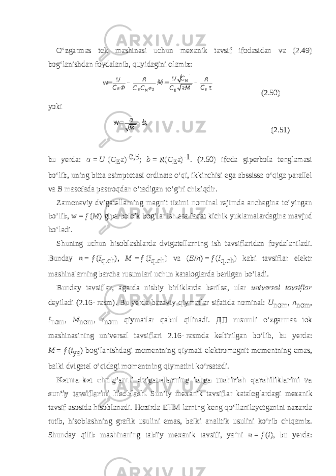 O‘zgarmas tok mashinasi uchun mexanik tavsif ifodasidan va (2.49) bog‘lanishdan foydalanib, quyi dagini olamiz: Ф U C U R R C C C M C C M M E 2 E E E M    a a w= = (2.50) yoki а M b, w= - (2.51) bu yerda: a   =   U   ( C E a) -0,5 ; b   =   R ( C E a) -1 . (2.50) ifoda giperbola tenglamasi bo‘lib, uning bitta asimptota si ordinata o‘qi, ikkinchisi ega abssissa o‘qiga parallel va B masofada pastroqdan o‘tadigan to‘g‘ri chiziqdir. Zamonaviy dvigatellarning magnit tizimi nominal rejimda anchagina to‘yingan bo‘lib, w   =   f   ( M ) giperboloik bog‘lanish esa faqat kichik yuklamalardagina mavjud bo‘ladi. Shuning uchun hisoblashlarda dvigatellarning ish tavsiflaridan foydalaniladi. Bunday n   =   f   ( I q.ch ), M   =   f   ( I q.ch ) va ( E / n )   =   f   ( I q.ch ) kabi tavsiflar elektr mashinalarning barcha rusumlari uchun kataloglarda berilgan bo‘ladi. Bunday tavsiflar, agarda nisbiy birliklarda berilsa, ular universal tavsiflar deyiladi (2.16-   rasm). Bu yerda bazaviy qiymatlar sifatida nominal: U nom , n nom , I nom , M nom , r nom qiymatlar qabul qilinadi. ДП rusumli o‘zgarmas tok mashinasining universal tavsiflari 2.16-   rasmda keltirilgan bo‘lib, bu yerda: M   =   f   ( i ya ) bog‘lanishdagi momentning qiymati elektromagnit momentning emas, balki dvigatel o‘qidagi momentning qiymatini ko‘rsatadi. Ketma-ket chulg‘amli dvigatellarning ishga tushirish qarshiliklarini va sun’iy tavsiflarini hisoblash. Sun’iy mexanik tavsiflar kataloglardagi mexa nik tavsif asosida hisoblanadi. Hozirda EHM larning keng qo‘llanilayotganini nazarda tutib, hisoblashning grafik usulini emas, balki analitik usulini ko‘rib chiqamiz. Shunday qilib mashinaning tabiiy mexanik tavsifi, ya’ni n   =   f   ( i ), bu yerda: 