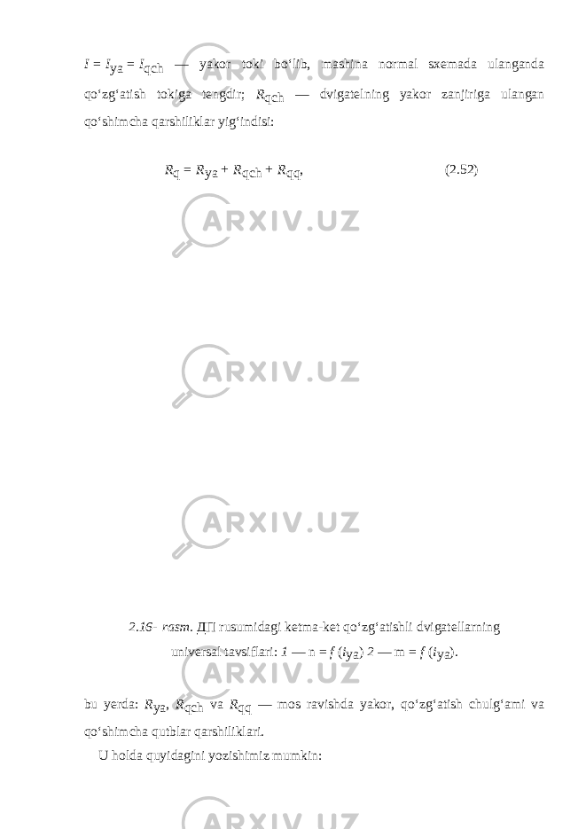 I   =   I ya   =   I qch — yakor toki bo‘lib, mashina normal sxemada ulanganda qo‘zg‘atish tokiga tengdir; R qch — dvigatel ning yakor zanjiriga ulangan qo‘shimcha qarshiliklar yig‘indisi: R q   =   R ya   +   R qch   +   R qq , (2.52) 2.16-   rasm. ДП rusumidagi ketma-ket qo‘zg‘atishli dvigatellarning universal tavsiflari: 1 — n   =   f ( i ya ) 2 — m   =   f   ( i ya ). bu yerda: R ya , R qch va R qq — mos ravishda yakor, qo‘zg‘atish chulg‘ami va qo‘shimcha qutblar qarshiliklari. U holda quyidagini yozishimiz mumkin: 