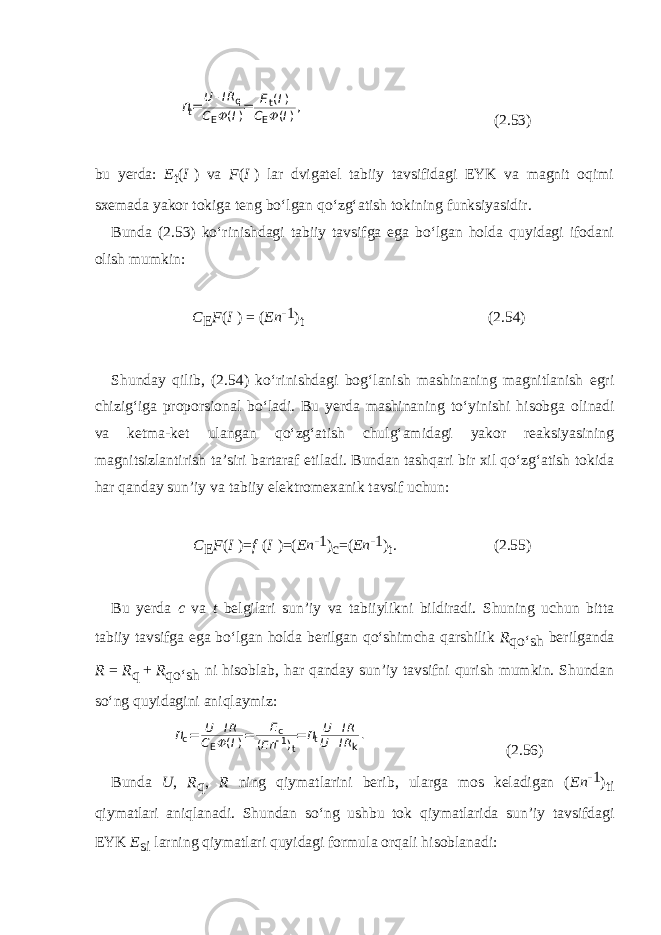 t U I R E I C I C I n q t E E ( ) ( ) ( ) ,    = = (2.53) bu yerda: E t ( I   ) va F ( I   ) lar dvigatel tabiiy tavsifidagi EYK va magnit oqimi sxemada yakor tokiga teng bo‘lgan qo‘zg‘atish tokining funksiyasidir. Bunda (2.53) ko‘rinishdagi tabiiy tavsifga ega bo‘lgan holda quyidagi ifodani olish mumkin: C E F ( I   )   =   ( En -1 ) t (2.54) Shunday qilib, (2.54) ko‘rinishdagi bog‘lanish mashinaning magnitlanish egri chizig‘iga proporsional bo‘ladi. Bu yerda mashinaning to‘yinishi hisobga oli nadi va ketma-ket ulangan qo‘zg‘atish chulg‘amidagi yakor reaksiyasining magnitsizlantirish ta’siri bartaraf etiladi. Bundan tashqari bir xil qo‘zg‘atish tokida har qanday sun’iy va tabiiy elektromexanik tavsif uchun: C E F ( I   )= f   ( I   )=( En -1 ) c =( En -1 ) t . (2.55) Bu yerda c va t belgilari sun’iy va tabiiylikni bildiradi. Shuning uchun bitta tabiiy tavsifga ega bo‘lgan holda berilgan qo‘shimcha qarshilik R qo‘sh berilganda R   =   R q   +   R qo‘sh ni hisoblab, har qanday sun’iy tavsifni qurish mumkin. Shundan so‘ng quyidagini aniqlaymiz: E U I R U I R C I U I R E n n n c c t 1 E k t . ( ) ( )      = = = (2.56) Bunda U , R q , R ning qiymatlarini berib, ularga mos keladigan ( En -1 ) ti qiymatlari aniqlanadi. Shundan so‘ng ushbu tok qiymatlarida sun’iy tavsifdagi EYK E si larning qiymatlari quyidagi formula orqali hisoblanadi: 