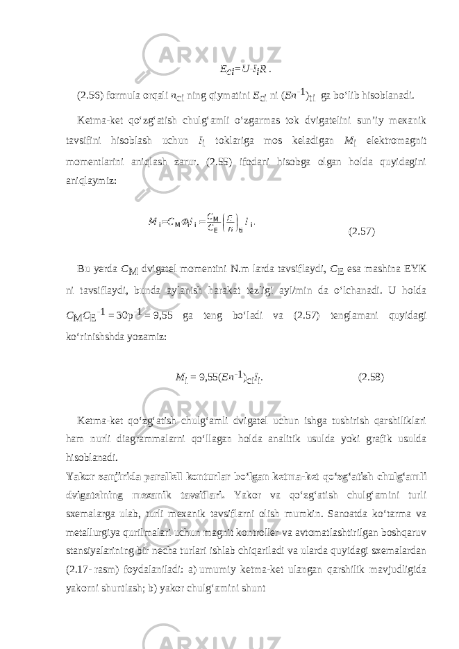 E ci =U-I i R . (2.56) formula orqali n ci ning qiymatini E ci ni ( En -1 ) ti ga bo‘lib hisoblanadi. Ketma-ket qo‘zg‘atish chulg‘amli o‘zgarmas tok dvigatelini sun’iy mexanik tavsifini hisoblash uchun I i toklariga mos keladigan M i elektromagnit momentlarini aniqlash zarur. (2.55) ifodani hisobga olgan holda quyidagini aniqlaymiz:C E C n M C I I M i M i i i ti E .      = = (2.57) Bu yerda C M dvigatel momentini N.m larda tavsif laydi, C E esa mashina EYK ni tavsiflaydi, bunda aylanish harakat tezligi ayl/min da o‘lchanadi. U holda C M C E -1   =   30p -1   =   9,55 ga teng bo‘ladi va (2.57) tenglamani quyidagi ko‘rinishshda yozamiz: M i   =   9,55( En -1 ) ci I i . (2.58) Ketma-ket qo‘zg‘atish chulg‘amli dvigatel uchun ishga tushirish qarshiliklari ham nurli diagrammalarni qo‘llagan holda analitik usulda yoki grafik usulda hisoblanadi. Yakor zanjirida parallell konturlar bo‘lgan ketma-ket qo‘zg‘atish chulg‘amli dvigatelning mexanik tavsif lari. Yakor va qo‘zg‘atish chulg‘amini turli sxemalarga ulab, turli mexanik tavsiflarni olish mumkin. Sanoatda ko‘tarma va metallurgiya qurilmalari uchun magnit kontroller va avtomatlashtirilgan boshqaruv stansiyalarining bir necha turlari ishlab chiqariladi va ularda quyidagi sxemalardan (2.17-   rasm) foydalaniladi: a)   umumiy ketma-ket ulangan qarshilik mavjudligida yakorni shuntlash; b)   yakor chulg‘amini shunt 