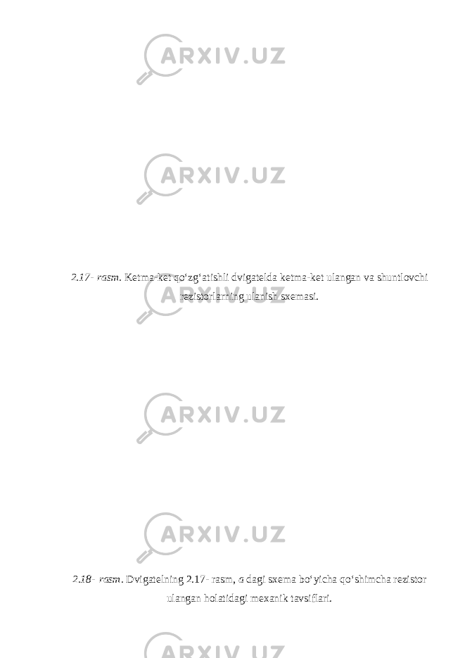 2.17-   rasm. Ketma-ket qo‘zg‘atishli dvigatelda ketma-ket ulangan va shuntlovchi rezistorlarning ulanish sxemasi. 2.18-   rasm. Dvigatelning 2.17-   rasm, a dagi sxema bo‘yicha qo‘shimcha rezistor ulangan holatidagi mexanik tavsiflari. 