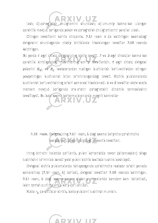 lash; d)   qo‘zg‘atish chulg‘amini shuntlash; e)   umumiy ketma-ket ulangan qarshilik mavjud bo‘lganda yakor va qo‘zg‘atish chulg‘amlarini parallel ulash. Olingan tavsiflarni ko‘rib chiqamiz. 2.17-   rasm a da keltirilgan sxemadagi dvigatelni shuntlaganda nisbiy birliklarda hisoblangan tavsiflar 2.18-   rasmda keltirilgan. Bu yerda 1 egri chiziq dvigatelning tabiiy tavsifi. 2 va 3 egri chiziqlar ketma-ket qarshilik kiritilgandagi mashinaning sun’iy tavsiflaridir. 4 egri chiziq dvigatel yakorini R sh va R q rezistorlardan tuzilgan kuchlanish bo‘luvchisidan olingan pasaytirilgan kuchlanish bilan ta’minlangandagi tavsif. Kichik yuklamalarda kuchlanish bo‘luv chisining ta’siri samarasi hisoblanadi. 5 va 6 tavsif lar aktiv statik moment mavjud bo‘lganda o‘z-o‘zini qo‘zg‘atishli dinamik tormozlashni tavsiflaydi. Bu kabi sxema ko‘tarma kranlarda magnit kontroller 2.19-   rasm. Dvigatelning 2.17-   rasm, b dagi sxema bo‘yicha qo‘shimcha rezistorlar ulangan holatdagi mexanik tavsiflari. ining birinchi holatida qo‘llanib, yukni ko‘tarishda ravon (siltamasdan) ishga tushirishni ta’minlab beradi yoki yukni kichik tezlikda tushira boshlaydi. Dvigatel kichik yuklamalarda ishlayotganda qo‘shimcha rezistor ta’siri yanada samaraliroq (2.17-   rasm, b ) bo‘ladi, dvigatel tavsiflari 2.18-   rasmda keltirilgan. 2.17-   rasm, b dagi sxema sanoat elektr yuritmalarida kamdam-kam ishlatiladi, lekin tortish qurilmalarida ko‘p qo‘llaniladi. Katta r k qarshiliklar kiritib, katta yuklarni tushirish mumkin. 