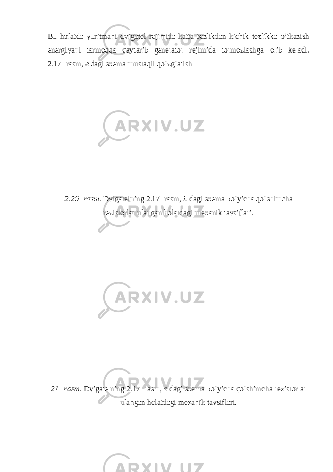 Bu holatda yuritmani dvigatel rejimida katta tezlikdan kichik tezlikka o‘tkazish energiyani tarmoqqa qaytarib generator rejimida tormozlashga olib keladi. 2.17-   rasm, e dagi sxema mustaqil qo‘zg‘atish 2.20-   rasm. Dvigatelning 2.17-   rasm, b dagi sxema bo‘yicha qo‘shimcha rezistorlar ulangan holatdagi mexanik tavsiflari. 21-   rasm. Dvigatelning 2.17-   rasm, e dagi sxema bo‘yicha qo‘shimcha rezistorlar ulangan holatdagi mexanik tavsiflari. 