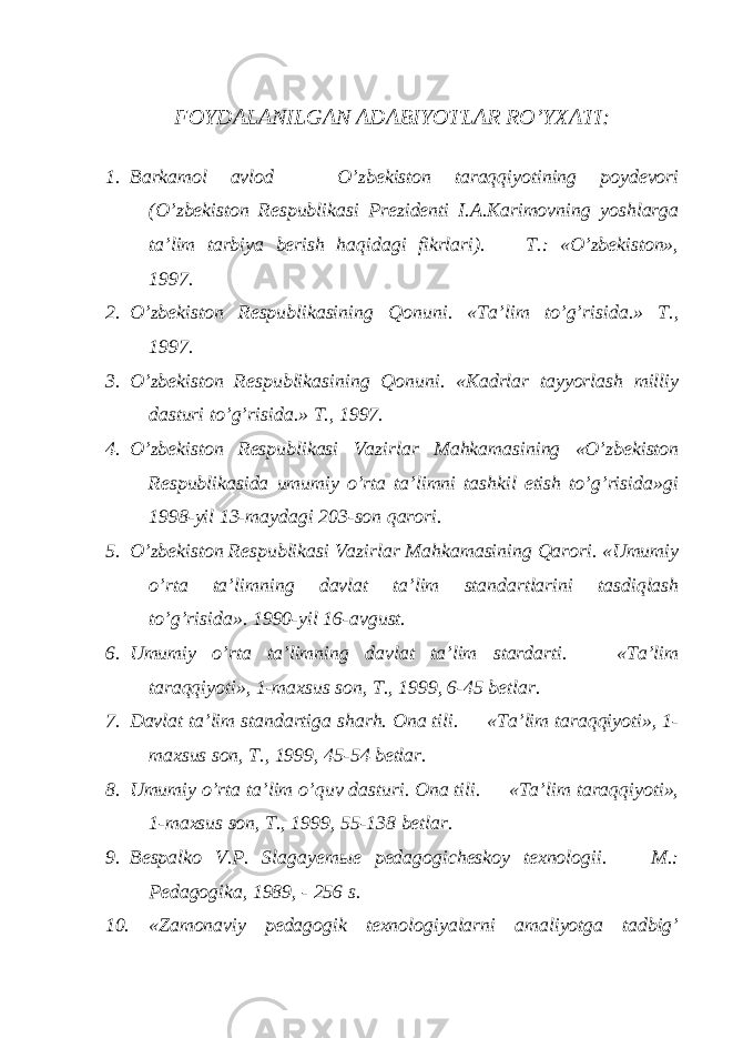 FOYDALANILGAN ADABIYOTLAR RO’YXATI: 1. Barkamol avlod — O’zbekiston taraqqiyotining poydevori (O’zbekiston Respublikasi Prezidenti I.A.Karimovning yoshlarga ta’lim tarbiya berish haqidagi fikrlari). — T.: «O’zbekiston», 1997. 2. O’zbekiston Respublikasining Qonuni. «Ta’lim to’g’risida.» T., 1997. 3. O’zbekiston Respublikasining Qonuni. «Kadrlar tayyorlash milliy dasturi to’g’risida.» T., 1997. 4. O’zbekiston Respublikasi Vazirlar Mahkamasining «O’zbekiston Respublikasida umumiy o’rta ta’limni tashkil etish to’g’risida»gi 1998-yil 13-maydagi 203-son qarori. 5. O’zbekiston Respublikasi Vazirlar Mahkamasining Qarori. «Umumiy o’rta ta’limning davlat ta’lim standartlarini tasdiqlash to’g’risida». 1990-yil 16-avgust. 6. Umumiy o’rta ta’limning davlat ta’lim stardarti. — «Ta’lim taraqqiyoti», 1-maxsus son, T., 1999, 6-45 betlar. 7. Davlat ta’lim standartiga sharh. Ona tili. — «Ta’lim taraqqiyoti», 1- maxsus son, T., 1999, 45-54 betlar. 8. Umumiy o’rta ta’lim o’quv dasturi. Ona tili. — «Ta’lim taraqqiyoti», 1-maxsus son, T., 1999, 55-138 betlar. 9. Bespalko V.P. Slagayem ы e p edagogicheskoy texnologii. — M.: Pedagogika, 1989, - 256 s. 10. «Zamonaviy pedagogik texnologiyalarni amaliyotga tadbig’ 