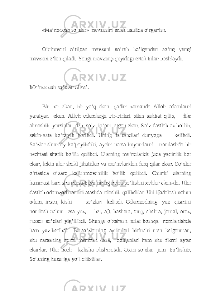 «Ma’nodosh so’zlar» mavzusini ertak usulida o’rganish. O’qituvchi o’tilgan mavzuni so’rab bo’lgandan so’ng yangi mavzuni e’lon qiladi. Yangi mavzunp quyidagi ertak bilan boshlaydi. Ma’nodosh so’zlar oilasi. Bir bor ekan, bir yo’q ekan, qadim zamonda Alloh odamlarni yaratgan ekan. Alloh odamlarga bir-birlari bilan suhbat qilib, fikr almashib yursinlar deb so’z in’om etgan ekan. So’z dastlab oz bo’lib, sekin-asta ko’payib boribdi. Uning farzandlari dunyoga kelibdi. So’zlar shunday ko’payibdiki, ayrim narsa-buyumlarni nomlashda bir nechtasi sherik bo’lib qolibdi. Ularning ma’nolarida juda yaqinlik bor ekan, lekin ular shakl jihatidan va ma’nolaridan farq qilar ekan. So’zlar o’rtasida o’zaro kelishmovchilik bo’lib qolibdi. Chunki ularning hammasi ham shu narsa-buyumning nomi bo’lishni xohlar ekan-da. Ular dastlab odamzod nomini atashda talashib qolibdilar. Uni ifodalash uchun odam, inson, kishi so’zlari kelibdi. Odamzodning yuz qismini nomlash uchun esa yuz, bet, aft, bashara, turq, chehra, jamol, oraz, ruxsor so’zlari yig’ilibdi. Shunga o’xshash holat boshqa nomlanishda ham yuz beribdi. Bu so’zlarning ayrimlari birinchi men kelganman, shu narsaning nomi menman desa, qolganlari ham shu fikrni aytar ekanlar. Ular hech kelisha olishmabdi. Oxiri so’zlar jam bo’lishib, So’zning huzuriga yo’l olibdilar. 