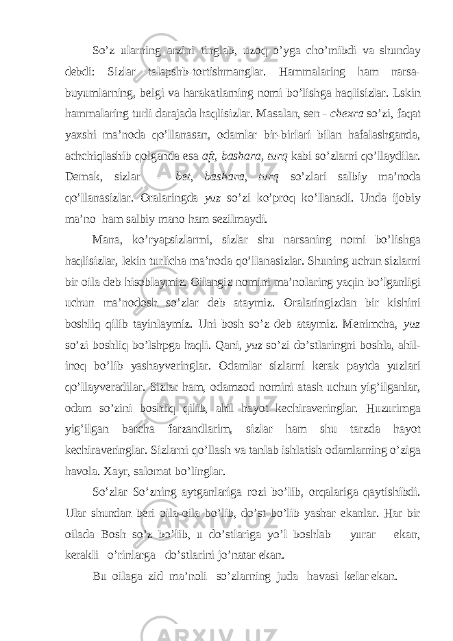 So’z ularning arzini tinglab, uzoq o’yga cho’mibdi va shunday debdi: Sizlar talapshb-tortishmanglar. Hammalaring ham narsa- buyumlarning, belgi va harakatlarning nomi bo’lishga haqlisizlar. Lskin hammalaring turli darajada haqlisizlar. Masalan, sen - chexra so’zi, faqat yaxshi ma’noda qo’llanasan, odamlar bir-birlari bilan hafalashganda, achchiqlashib qolganda esa aft, bashara, turq kabi so’zlarni qo’llaydilar. Demak, sizlar — be t, bashara, turq so’zlari salbiy ma’noda qo’llanasizlar. Oralaringda yuz so’zi ko’proq ko’llanadi. Unda ijobiy ma’no ham salbiy mano ham sezilmaydi. Mana, ko’ryapsizlarmi, sizlar shu narsaning nomi bo’lishga haqlisizlar, lekin turlicha ma’noda qo’llanasizlar. Shuning uchun sizlarni bir oila deb hisoblaymiz. Oilangiz nomini ma’nolaring yaqin bo’lganligi uchun ma’nodosh so’zlar deb ataymiz. Oralaringizdan bir kishini boshliq qilib tayinlaymiz. Uni bosh so’z deb ataymiz. Menimcha, yuz so’zi boshliq bo’lshpga haqli. Qani, yuz so’zi do’stlaringni boshla, ahil- inoq bo’lib yashayveringlar. Odamlar sizlarni kerak paytda yuzlari qo’llayveradilar. Sizlar ham, odamzod nomini atash uchun yig’ilganlar, odam so’zini boshliq qilib, ahil hayot kechiraveringlar. Huzurimga yig’ilgan barcha farzandlarim, sizlar ham shu tarzda hayot kechiraveringlar. Sizlarni qo’llash va tanlab ishlatish odamlarning o’ziga havola. Xayr, salomat bo’linglar. So’zlar So’zning aytganlariga rozi bo’lib, orqalariga qaytishibdi. Ular shundan beri oila-oila bo’lib, do’st bo’lib yashar ekanlar. Har bir oilada Bosh so’z bo’lib, u do’stlariga yo’l boshlab yurar ekan, kerakli o’rinlarga do’stlarini jo’natar ekan. Bu oilaga zid ma’noli so’zlarning juda havasi kelar ekan. 