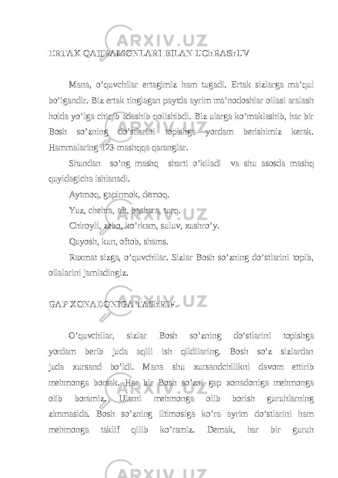 ERTAK QAHRAMONLARI BILAN UChRAShUV Mana, o’quvchilar ertagimiz ham tugadi. Ertak sizlarga ma’qul bo’lgandir. Biz ertak tinglagan paytda ayrim ma’nodoshlar oilasi aralash holda yo’lga chiqib adashib qolishibdi. Biz ularga ko’maklashib, har bir Bosh so’zning do’stlarini topishga yordam berishimiz kerak. Hammalaring 123-mashqqa qaranglar. Shundan so’ng mashq sharti o’kiladi va shu asosda mashq quyidagicha ishlanadi. Aytmoq, gapirmok, demoq. Yuz, chehra, aft, bashara, turq. Chiroyli, zebo, ko’rkam, suluv, xushro’y. Quyosh, kun, oftob, shams. Raxmat sizga, o’quvchilar. Sizlar Bosh so’zning do’stlarini topib, oilalarini jamladingiz. GAP XONADONIGA TAShRIF . O’quvchilar, sizlar Bosh so’zning do’stlarini topishga yordam berib juda aqlli ish qildilaring. Bosh so’z sizlardan juda xursand bo’ldi. Mana shu xursandchilikni davom ettirib mehmonga borsak. Har bir Bosh so’zni gap xonadoniga mehmonga olib boramiz. Ularni mehmonga olib borish guruhlarning zimmasida. Bosh so’zning iltimosiga ko’ra ayrim do’stlarini ham mehmonga taklif qilib ko’ramiz. Demak, har bir guruh 