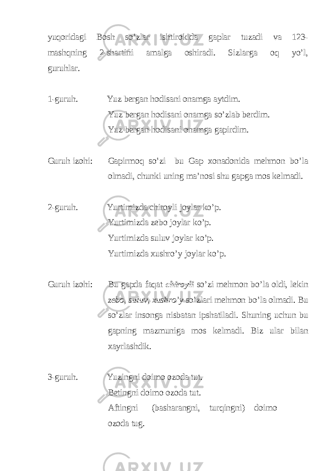 yuqoridagi Bosh so’zlar ishtirokida gaplar tuzadi va 123- mashqning 2-shartini amalga oshiradi. Sizlarga oq yo’l, guruhlar. 1-guruh. Yuz bergan hodisani onamga aytdim. Yuz bergan hodisani onamga so’zlab berdim. Yuz bergan hodisani onamga gapirdim. Guruh izohi: Gapirmoq so’zi bu Gap xonadonida mehmon bo’la olmadi, chunki uning ma’nosi shu gapga mos kelmadi. 2-guruh. Yurtimizda chiroyli joylar ko’p. Yurtimizda zebo joylar ko’p. Yurtimizda suluv joylar ko’p. Yurtimizda xushro’y joylar ko’p. Guruh izohi: Bu gapda faqat chiroyli so’zi mehmon bo’la oldi, lekin zebo, suluv, xushro’y so’zlari mehmon bo’la olmadi. Bu so’zlar insonga nisbatan ipshatiladi. Shuning uchun bu gapning mazmuniga mos kelmadi. Biz ular bilan xayrlashdik. 3-guruh. Yuzingni doimo ozoda tut. Betingni doimo ozoda tut. Aftingni (basharangni, turqingni) doimo ozoda tug. 