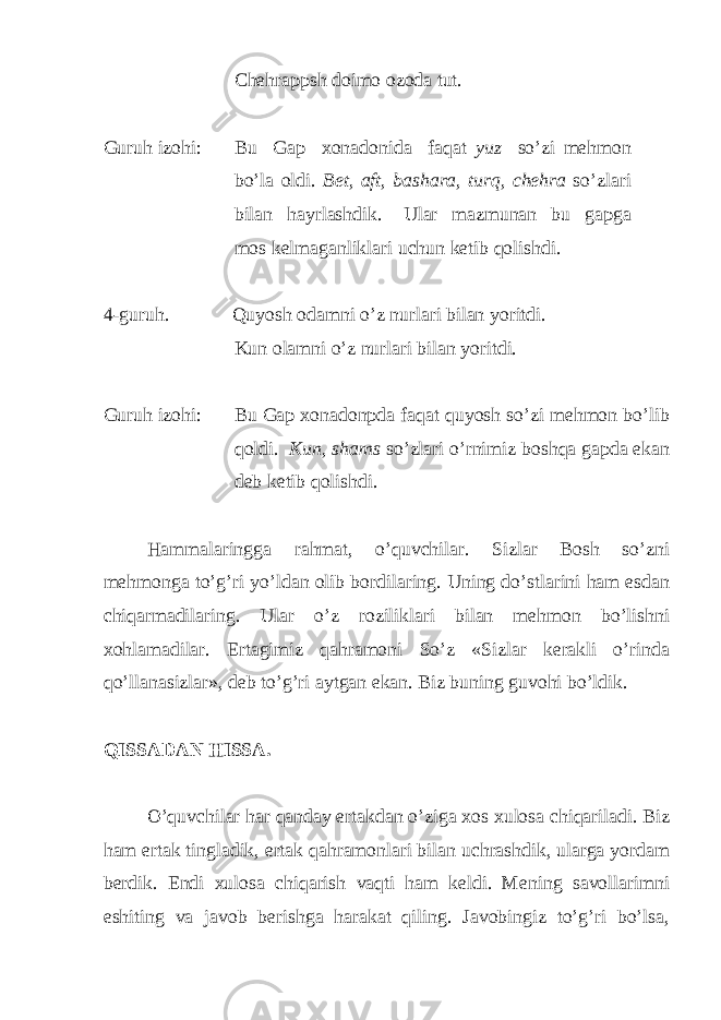 Chehrappsh doimo ozoda tut. Guruh izohi: Bu Gap xonadonida faqat yuz so’zi mehmon bo’la oldi . Bet , aft , b ashara , turq, chehra so’zlari bilan hayrlashdik. Ular mazmunan bu gapga mos kelmaganliklari uchun k etib q olishdi . 4-guruh. Quyosh odamni o’z nurlari bilan yoritdi. Kun olamni o’z nurlari bilan yoritdi. Guruh izohi: Bu Gap xonadonpda faqat quyosh so’zi mehmon bo’lib qoldi. Kun, shams so’zlari o’rnimiz boshqa gapda ekan deb ketib qolishdi. Hammalaringga rahmat, o’quvchilar. Sizlar Bosh so’zni mehmonga to’g’ri yo’ldan olib bordilaring. Uning do’stlarini ham esdan chiqarmadilaring. Ular o’z roziliklari bilan mehmon bo’lishni xohlamadilar. Ertagimiz qahramoni So’z «Sizlar kerakli o’rinda qo’llanasizlar», deb to’g’ri aytgan ekan. Biz buning guvohi bo’ldik. QISSADAN HISSA. O’quvchilar har qanday ertakdan o’ziga xos xulosa chiqariladi. Biz ham ertak tingladik, ertak qahramonlari bilan uchrashdik, ularga yordam berdik. Endi xulosa chiqarish vaqti ham keldi. Mening savollarimni eshiting va javob berishga harakat qiling. Javobingiz to’g’ri bo’lsa, 