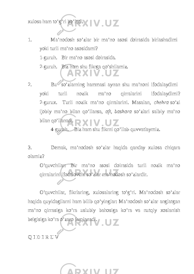 xulosa ham to’g’ri bo’ladi. 1. Ma’nodosh so’zlar bir ma’no asosi doirasida birlashadimi yoki turli ma’no asosidami? 1-guruh. Bir ma’no asosi doirasida. 2-guruh. Biz ham shu fikrga qo’shilamiz. 2. Bu so’zlarning hammasi aynan shu ma’noni ifodalaydimi yoki turli nozik ma’no qirralarini ifodalaydimi? 2-gurux. Turli nozik ma’no qirralarini. Masalan, cheh ra so’zi ijobiy ma’no bilan qo’llansa, aft, bashara so’zlari salbiy ma’no bilan qo’llanadi. 4-guruh. Biz ham shu fikrni qo’llab-quvvatlaymiz. 3. Demak, ma’nodosh so’zlar h aqida qa nday xulosa chiqara olamiz ? O’quvchilar: Bir ma’no asosi doirasida turli nozik ma’no qirralarini ifodalovchi so’zlar ma’nodosh so’zlardir. O’quvchilar, fikrlaring, xulosalaring to’g’ri. Ma’nodosh so’zlar haqida quyidagilarni ham bilib qo’yinglar: Ma’nodosh so’zlar anglatgan ma’no qirrasiga ko’ra uslubiy bahosiga ko’ra va nutqiy xoslanish belgisiga ko’ra o’zaro farqlanadi. Q I D I R U V 