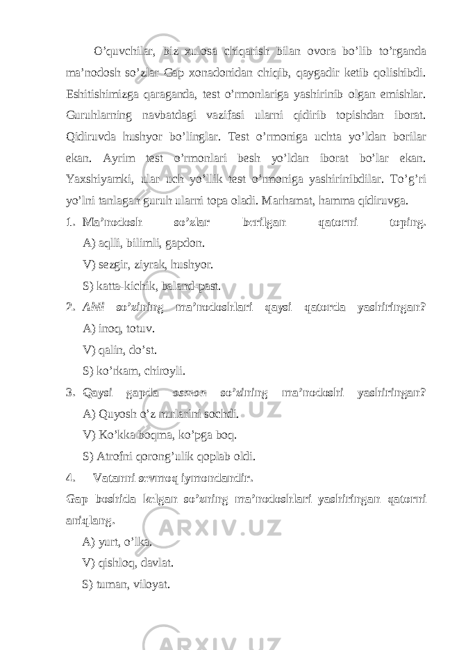 O’quvchilar, biz xulosa chiqarish bilan ovora bo’lib to’rganda ma’nodosh so’zlar Gap xonadonidan chiqib, qaygadir ketib qolishibdi. Eshitishimizga qaraganda, test o’rmonlariga yashirinib olgan emishlar. Guruhlarning navbatdagi vazifasi ularni qidirib topishdan iborat. Qidiruvda hushyor bo’linglar. Test o’rmoniga uchta yo’ldan borilar ekan. Ayrim test o’rmonlari besh yo’ldan iborat bo’lar ekan. Yaxshiyamki, ular uch yo’llik test o’rmoniga yashirinibdilar. To’g’ri yo’lni tanlagan guruh ularni topa oladi. Marhamat, hamma qidiruvga. 1. Ma’nodosh so’zlar berilgan qatorni toping. A) aqlli, bilimli, gapdon. V) sezgir, ziyrak, hushyor. S) katta-kichik, baland-past. 2. Ahil so’zining ma’nodoshlari qaysi qatorda yashiringan? A) inoq, totuv. V) qalin, do’st. S) ko’rkam, chiroyli. 3. Qaysi gapda osmon so’zining ma’nodoshi yashiringan? A) Quyosh o’z nurlarini sochdi. V) Ko’kka boqma, ko’pga boq. S) Atrofni qorong’ulik qoplab oldi. 4. Vatanni sevmoq iymondandir. Gap boshida kelgan so’zning ma’nodoshlari yashiringan qatorni aniqlang. A) yurt, o’lka. V) qishloq, davlat. S) tuman, viloyat. 