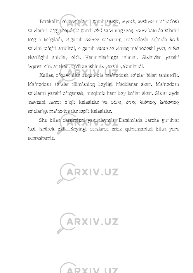 Barakalla, o’quvchilar 1-guruh sezgir, ziyrak, xushyor ma’nodosh so’zlarini to’g’ri topdi, 2-guruh ahil so’zining inoq, totuv kabi do’stlarini to’g’ri belgiladi, 3-guruh osmon so’zining ma’nodoshi sifatida ko’k so’zini to’g’ri aniqladi, 4-guruh vatan so’zining ma’nodoshi yurt, o’lka ekanligini aniqlay oldi. Hammalaringga rahmat. Sizlardan yaxshi izquvar chiqar ekan. Qidiruv ishimiz yaxshi yakunlandi. Xullas, o’quvchilar bugun biz ma’nodosh so’zlar bilan tanishdik. Ma’nodosh so’zlar tilimiznipg boyligi hisoblanar ekan. Ma’nodosh so’zlarni yaxshi o’rgansak, nutqimiz ham boy bo’lar ekan. Sizlar uyda mavzuni takror o’qib kelasizlar va olam, baxt, kulmoq, ishlamoq so’zlariga ma’nodoshlar topib kelasizlar. Shu bilan darsimizni yakunlaymiz. Darsimizda barcha guruhlar faol ishtirok etdi. Keyingi darslarda ertak qahramonlari bilan yana uchrashamiz. 