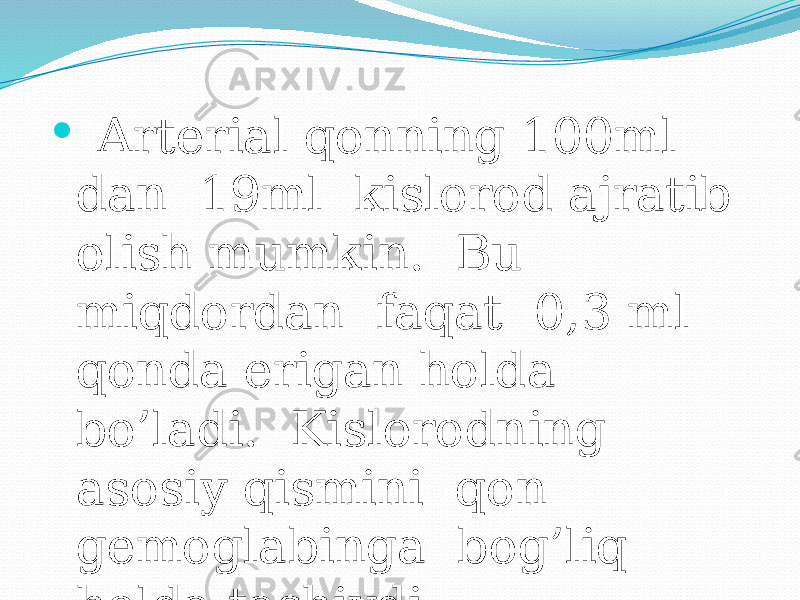  Arterial qonning 100ml dan 19ml kislorod ajratib olish mumkin. Bu miqdordan faqat 0,3 ml qonda erigan holda bo’ladi. Kislorodning asosiy qismini qon gemoglabinga bog’liq holda tashiydi. 