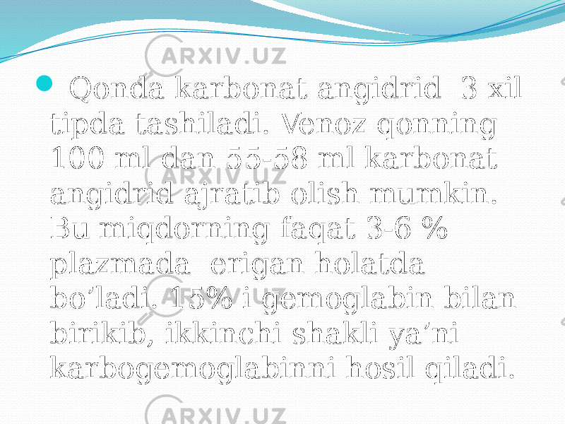   Qonda karbonat angidrid 3 xil tipda tashiladi. Venoz qonning 100 ml dan 55-58 ml karbonat angidrid ajratib olish mumkin. Bu miqdorning faqat 3-6 % plazmada erigan holatda bo’ladi. 15% i gemoglabin bilan birikib, ikkinchi shakli ya’ni karbogemoglabinni hosil qiladi. 