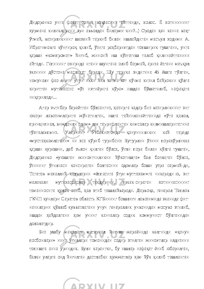 Дидоренко унга фақат сочиқ воқеасини айтганди, холос. Ё хотинининг хурмача киликларини эри аввалдан биларми- кин?..) Орадан ҳеч канча вақт ўтмай, вазирликнинг шахеий таркиб билан ишлайдиган масъул ходими А. Ибрагимовга кўнғироқ қилиб, ўзига раҳбариятдан топширик тушгани, унга қарши «компромат» йиғиб, жиноий иш кўзғатиш талаб қилинаётганини айтади. Гапининг охирида игани шунгача олиб бормай, ариза ёзгани маъқул эканини дўстона маслаҳат беради. Шу тарика эндигина 45 ёшга тўлган, намунали фао-лияти учун икки йил кетма-кет кўчма кизил байрокни қўлга киритган мутахассис «ўз ихтиёрига кўра» ишдан бўшатилиб, нафақага чиқарилади... Агар эътибор бераётган бўлсангиз, ҳозирга кадар биз вазирликнинг энг юкори лавозимларига жўнатилган, ишга тайинланаётганида «ўта ҳалол, принципиал, виждонли одам» дея таърифланган кимсалар килмишларигагина тўхталаяпмиз. Уларнинг Ўзбекистонда қонунчиликни кай тарзда «мустаҳкамлагани» ни эса кўриб турибсиз: Бутур лин ўзини порахўрликка қарши курашчи, деб эълон қилган бўлса, ўғли пора билан кўлга тушган, Дидоренко «уюшган жиноятчиликни йўкотишга» бел боғлаган бўлса, ўзининг ўғилчаси консираган болтасини одамлар боши узра сермай- ди, Тсгатов махаллий кадрларни «ёппасига ўғри-муттахам»га чикаради-ю, энг малакали мутахассислар такдирини, эркак- сираган хотинчасининг таманносига қулок осиб, ҳал этиб ташлайверади. Дарвоқе, генерал Теплов ГКЧП кунлари Са ратов область КГБининг бошлиғи лавозимида эканида фит- начиларни қўллаб-кувватлагани учун генераллик унвонидан мосуво этилиб, ишдан ҳайдалгани ҳам унинг канчалар содик коммунист бўлганидан далолатдир. Биз ушбу мақолага материал йиғиш жараёнида келгинди «қонун посбонлари» нинг ўғиллари томонидан содир этилган жиноятлар илдизини топишга анча уриндик. Були карангки, бу ишлар нафақат ёниб юборилган, балки уларга оид йиғилган дастлабки ҳужжатлар ҳам йўк қилиб ташланган 